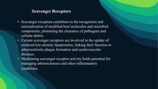 • Scavenger receptors contribute to the recognition and
internalization of modified host molecules and microbial
components, promoting the clearance of pathogens and
cellular debris.
• Certain scavenger receptors are involved in the uptake of
oxidized low-density lipoproteins, linking their function to
atherosclerotic plaque formation and cardiovascular
diseases.
• Modulating scavenger receptor activity holds potential for
managing atherosclerosis and other inflammatory
conditions.
Scavenger Receptors
 