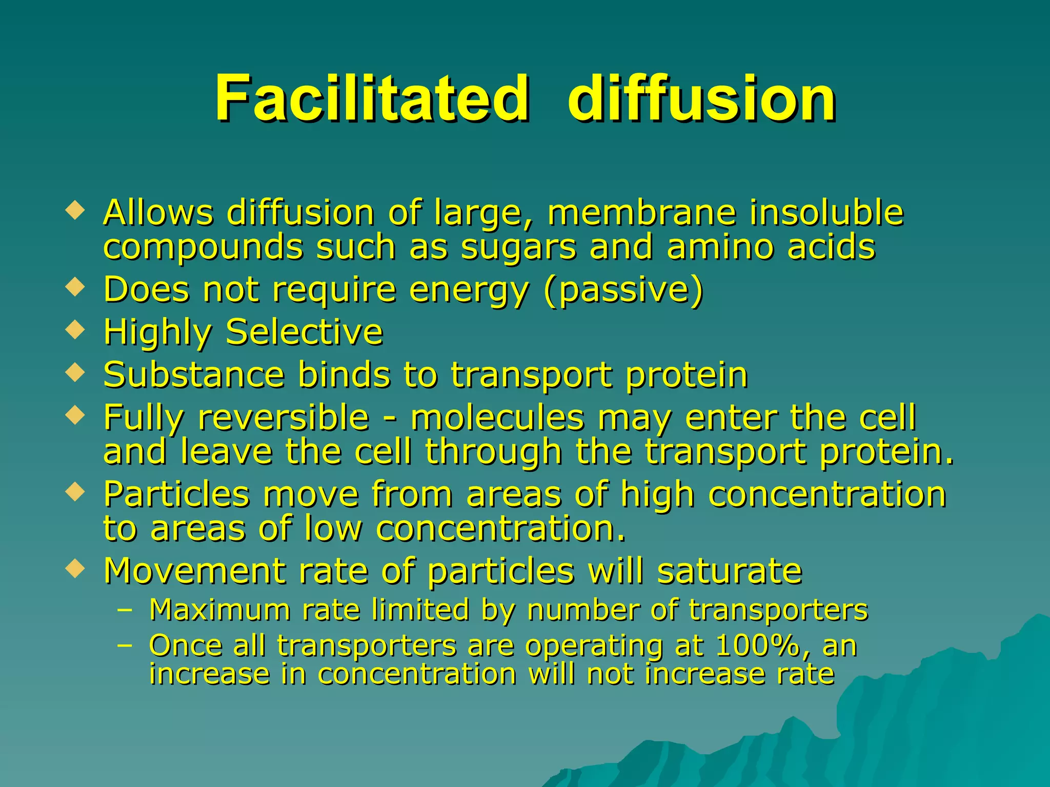 Facilitated  diffusion Allows diffusion of large, membrane insoluble compounds such as sugars and amino acids  Does not require energy (passive)  Highly Selective  Substance binds to transport protein  Fully reversible - molecules may enter the cell and leave the cell through the transport protein.  Particles move from areas of high concentration to areas of low concentration.  Movement rate of particles will saturate  Maximum rate limited by number of transporters  Once all transporters are operating at 100%, an increase in concentration will not increase rate  