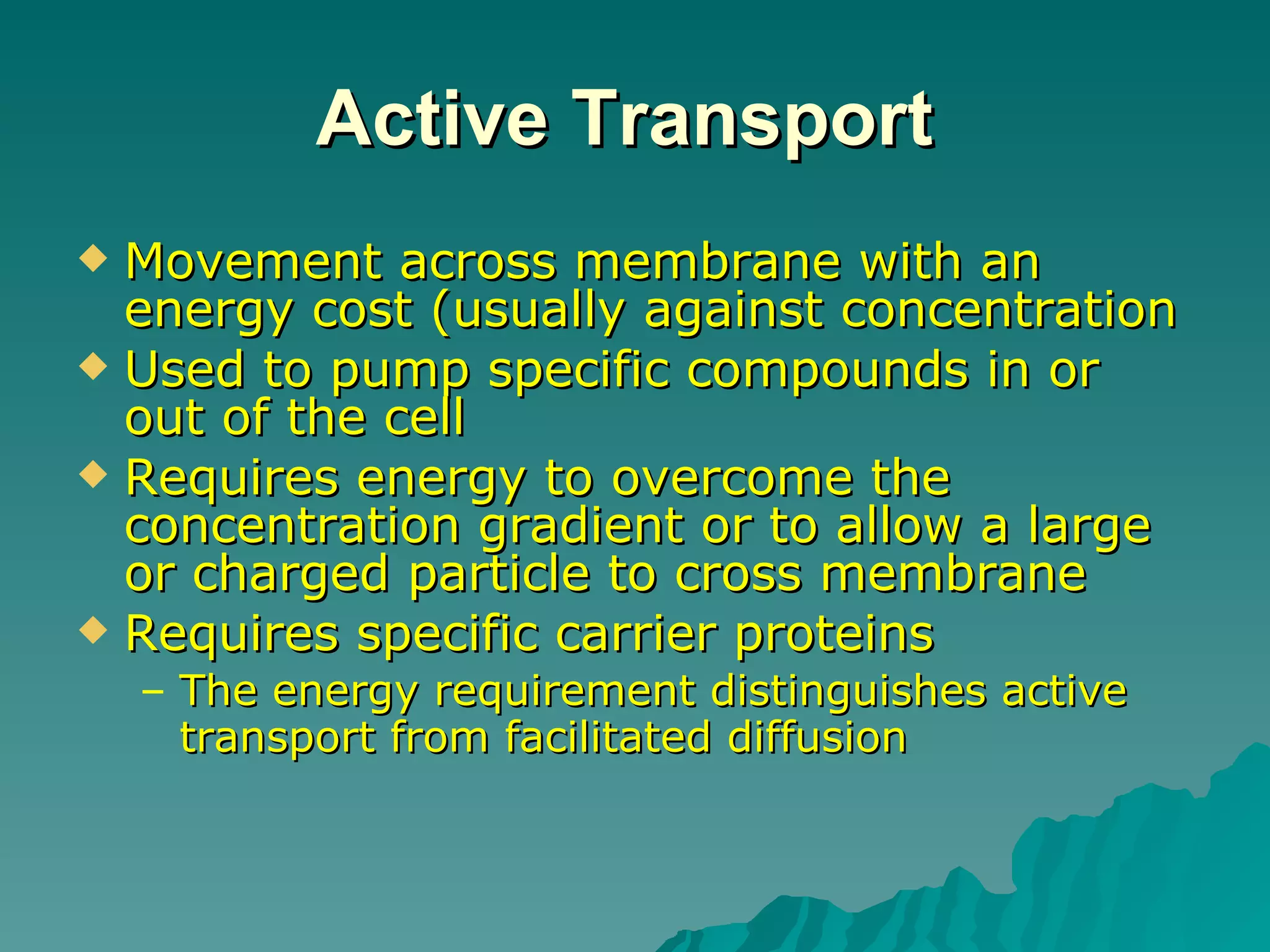 Active Transport   Movement across membrane with an energy cost (usually against concentration  Used to pump specific compounds in or out of the cell  Requires energy to overcome the concentration gradient or to allow a large or charged particle to cross membrane  Requires specific carrier proteins  The energy requirement distinguishes active transport from facilitated diffusion   