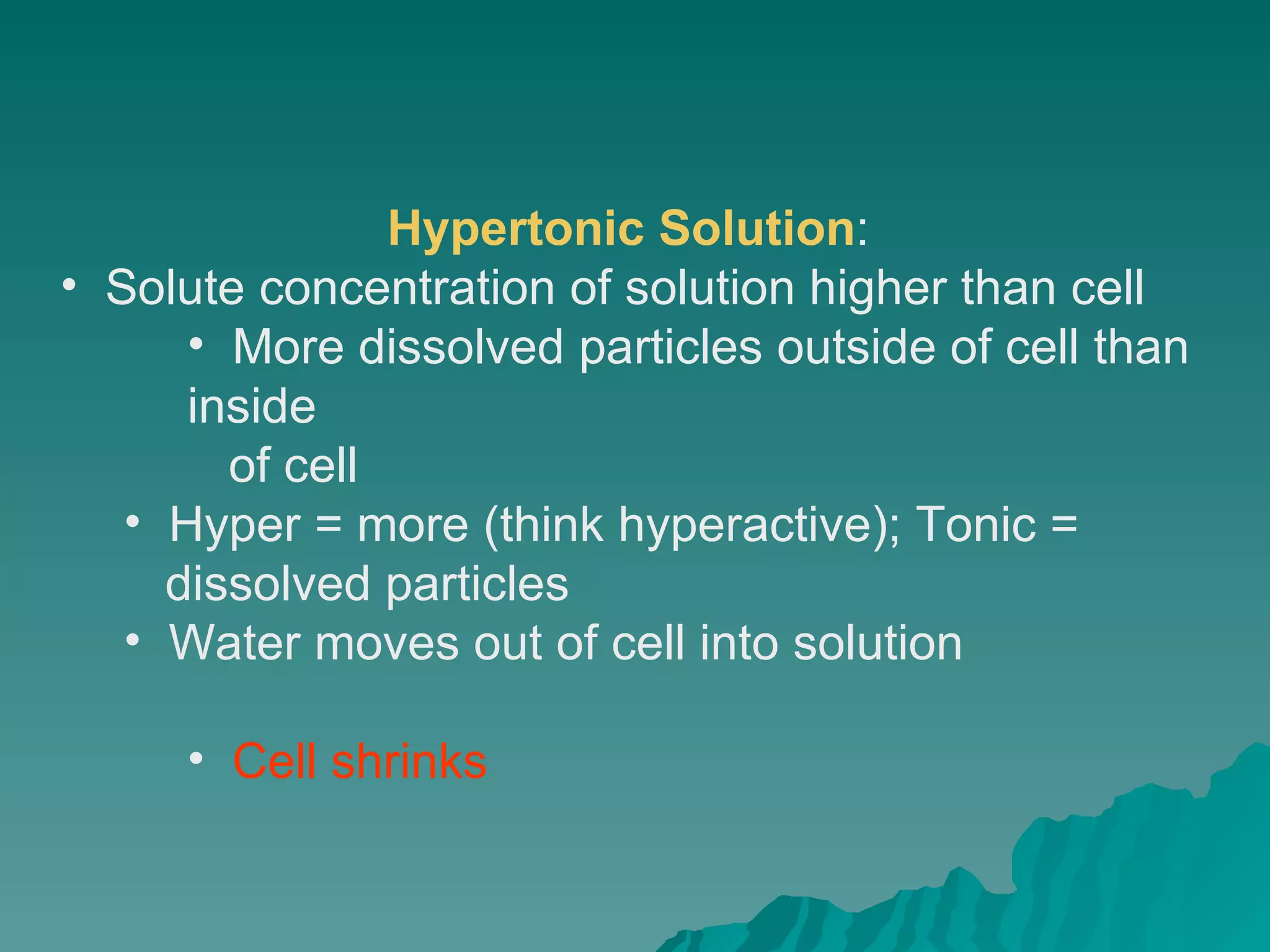 Hypertonic Solution :  Solute concentration of solution higher than cell  More dissolved particles outside of cell than inside  of cell  Hyper = more (think hyperactive); Tonic =  dissolved particles  Water moves out of cell into solution  Cell shrinks   