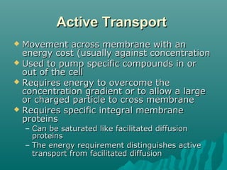 Active TransportActive Transport
 Movement across membrane with anMovement across membrane with an
energy cost (usually against concentrationenergy cost (usually against concentration
 Used to pump specific compounds in orUsed to pump specific compounds in or
out of the cellout of the cell
 Requires energy to overcome theRequires energy to overcome the
concentration gradient or to allow a largeconcentration gradient or to allow a large
or charged particle to cross membraneor charged particle to cross membrane
 Requires specific integral membraneRequires specific integral membrane
proteinsproteins
– Can be saturated like facilitated diffusionCan be saturated like facilitated diffusion
proteinsproteins
– The energy requirement distinguishes activeThe energy requirement distinguishes active
transport from facilitated diffusiontransport from facilitated diffusion
 