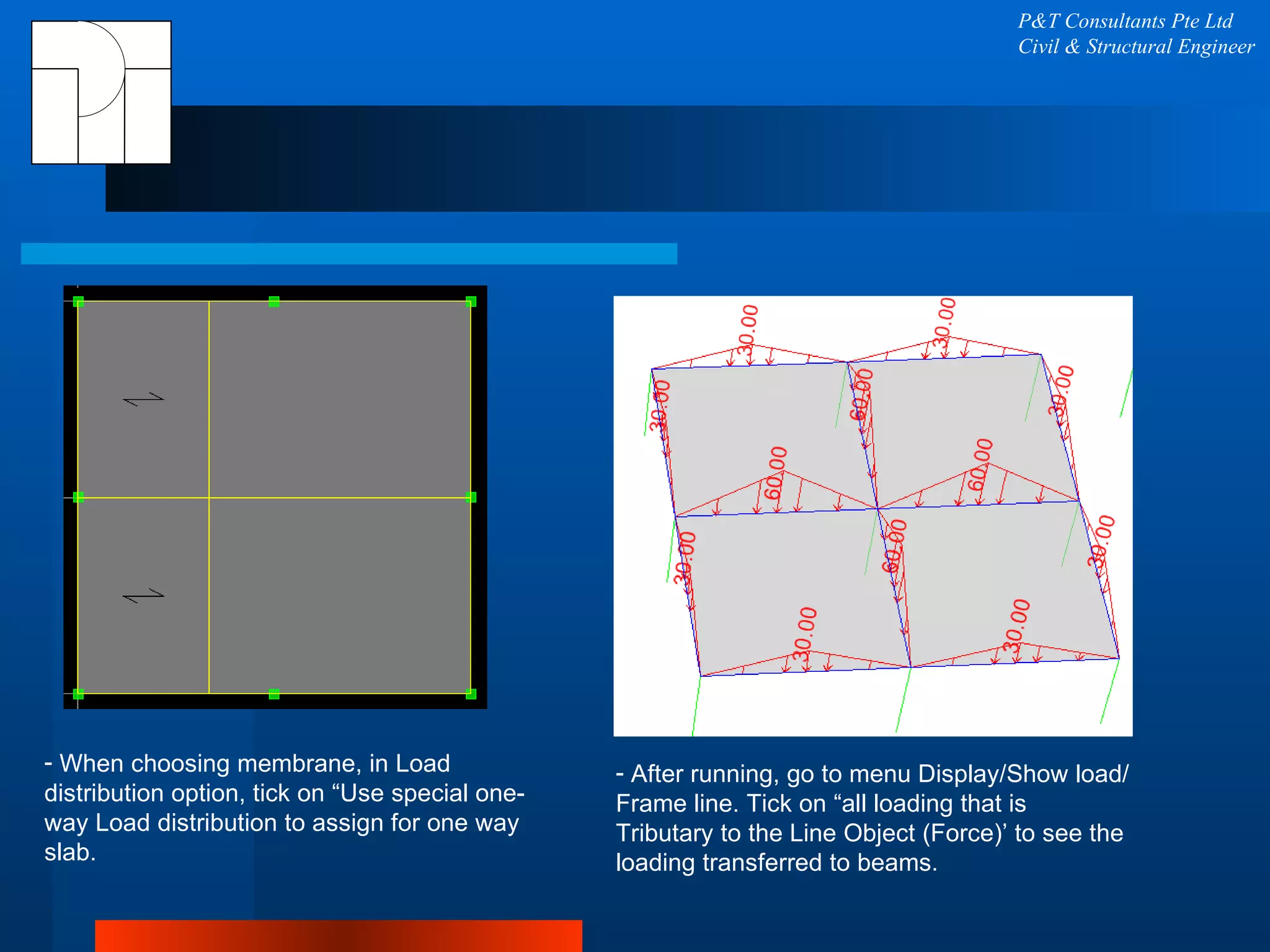P&T Consultants Pte Ltd Civil & Structural Engineer When choosing membrane, in Load distribution option, tick on “Use special one-way Load distribution to assign for one way slab. After running, go to menu Display/Show load/Frame line. Tick on “all loading that is Tributary to the Line Object (Force)’ to see the loading transferred to beams. 
