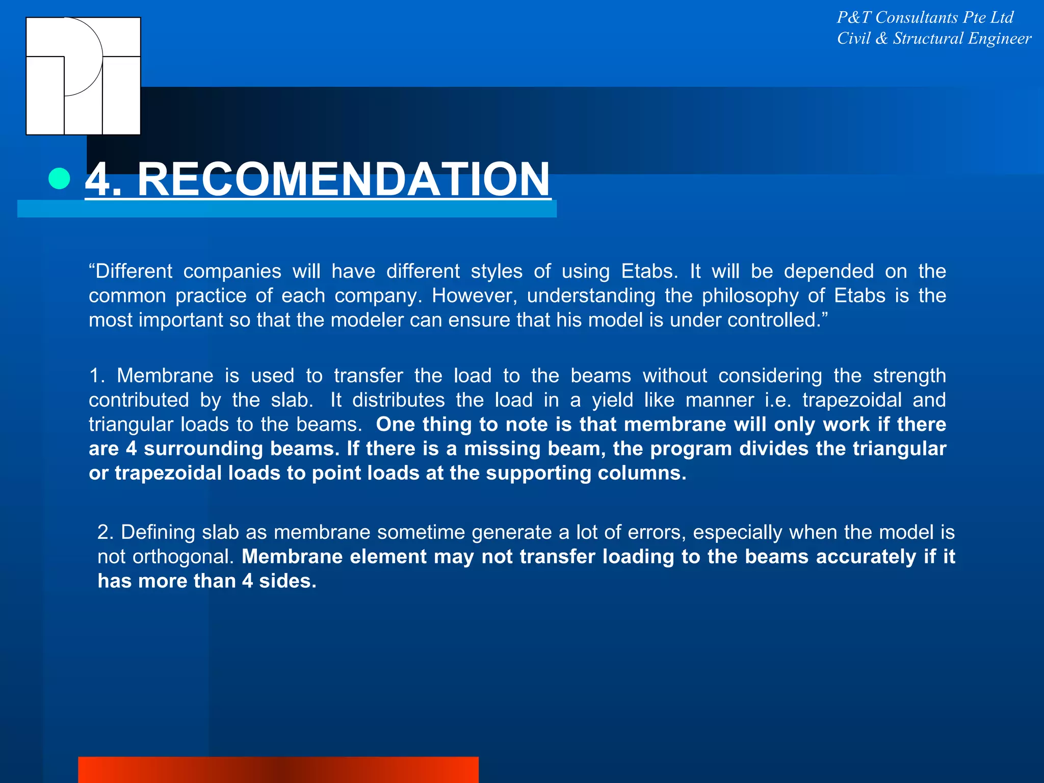 4. RECOMENDATION P&T Consultants Pte Ltd Civil & Structural Engineer “ Different companies will have different styles of using Etabs. It will be depended on the common practice of each company. However, understanding the philosophy of Etabs is the most important so that the modeler can ensure that his model is under controlled.”  1. Membrane is used to transfer the load to the beams without considering the strength contributed by the slab.  It distributes the load in a yield like manner i.e. trapezoidal and triangular loads to the beams.   One thing to note is that membrane will only work if there are 4 surrounding beams. If there is a missing beam, the program divides the triangular or trapezoidal loads to point loads at the supporting columns.   2. Defining slab as membrane sometime generate a lot of errors, especially when the model is not orthogonal.  Membrane element may not transfer loading to the beams accurately if it has more than 4 sides. 