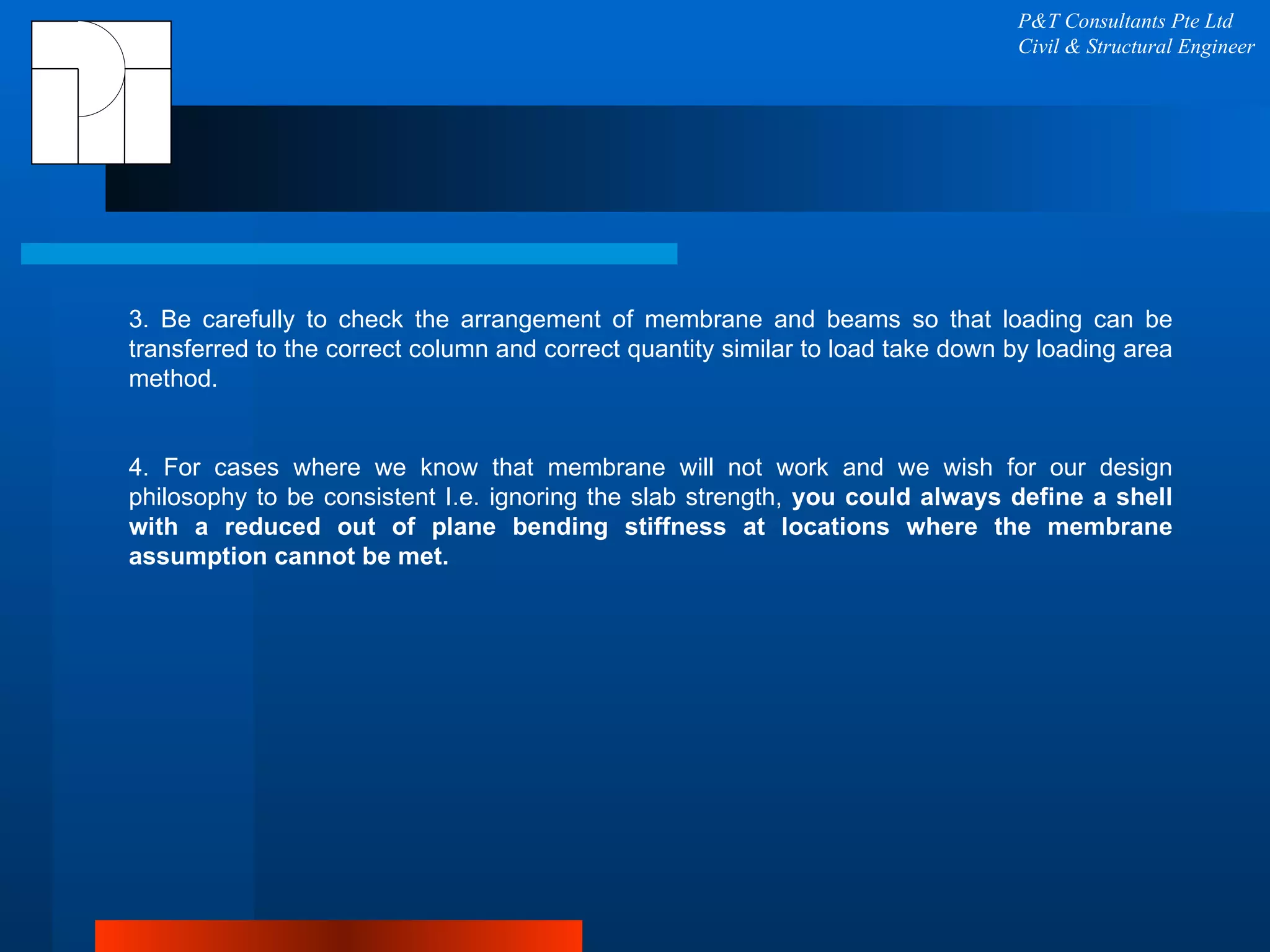 P&T Consultants Pte Ltd Civil & Structural Engineer 3. Be carefully to check the arrangement of membrane and beams so that loading can be transferred to the correct column and correct quantity similar to load take down by loading area method. 4. For cases where we know that membrane will not work and we wish for our design philosophy to be consistent I.e. ignoring the slab strength,  you could always define a shell with a reduced out of plane bending stiffness at locations where the membrane assumption cannot be met. 