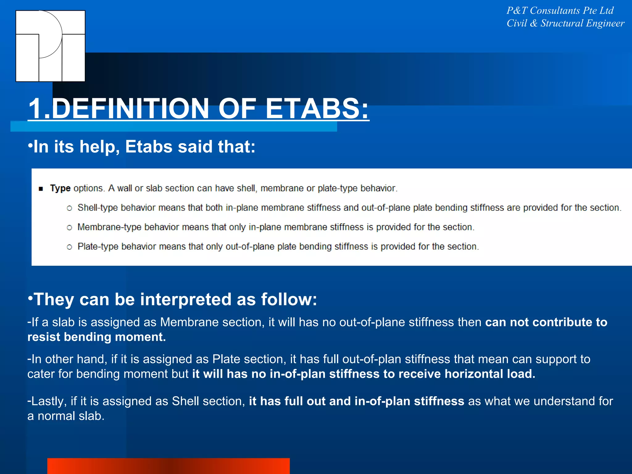 1.DEFINITION OF ETABS: P&T Consultants Pte Ltd Civil & Structural Engineer In its help, Etabs said that:  They can be interpreted as follow: If a slab is assigned as Membrane section, it will has no out-of-plane stiffness then  can not contribute to resist bending moment. In other hand, if it is assigned as Plate section, it has full out-of-plan stiffness that mean can support to cater for bending moment but  it will has no in-of-plan stiffness to receive horizontal load. Lastly, if it is assigned as Shell section,  it has full out and in-of-plan stiffness  as what we understand for a normal slab. 