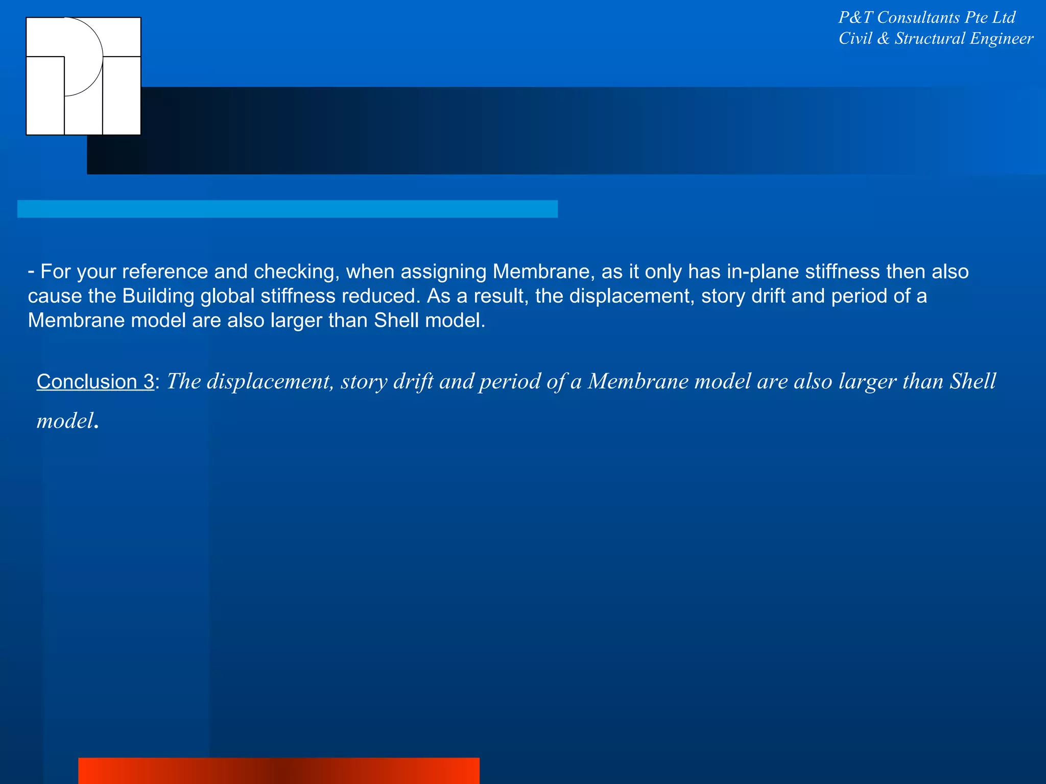 P&T Consultants Pte Ltd Civil & Structural Engineer For your reference and checking, when assigning Membrane, as it only has in-plane stiffness then also cause the Building global stiffness reduced. As a result, the displacement, story drift and period of a Membrane model are also larger than Shell model. Conclusion 3 :  The displacement, story drift and period of a Membrane model are also larger than Shell model . 