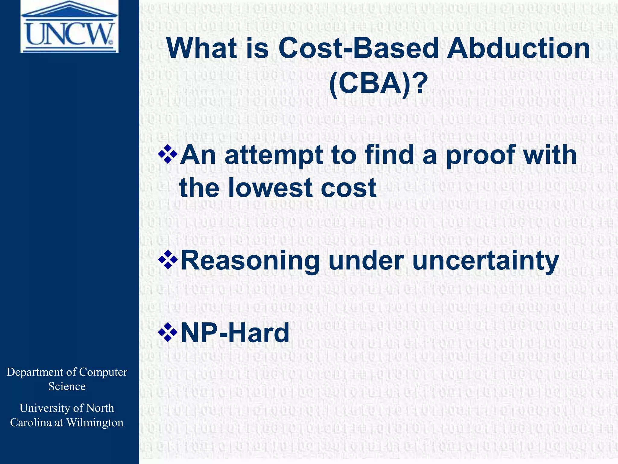 Department of Computer
Science
University of North
Carolina at Wilmington
What is Cost-Based Abduction
(CBA)?
An attempt to find a proof with
the lowest cost
Reasoning under uncertainty
NP-Hard
 