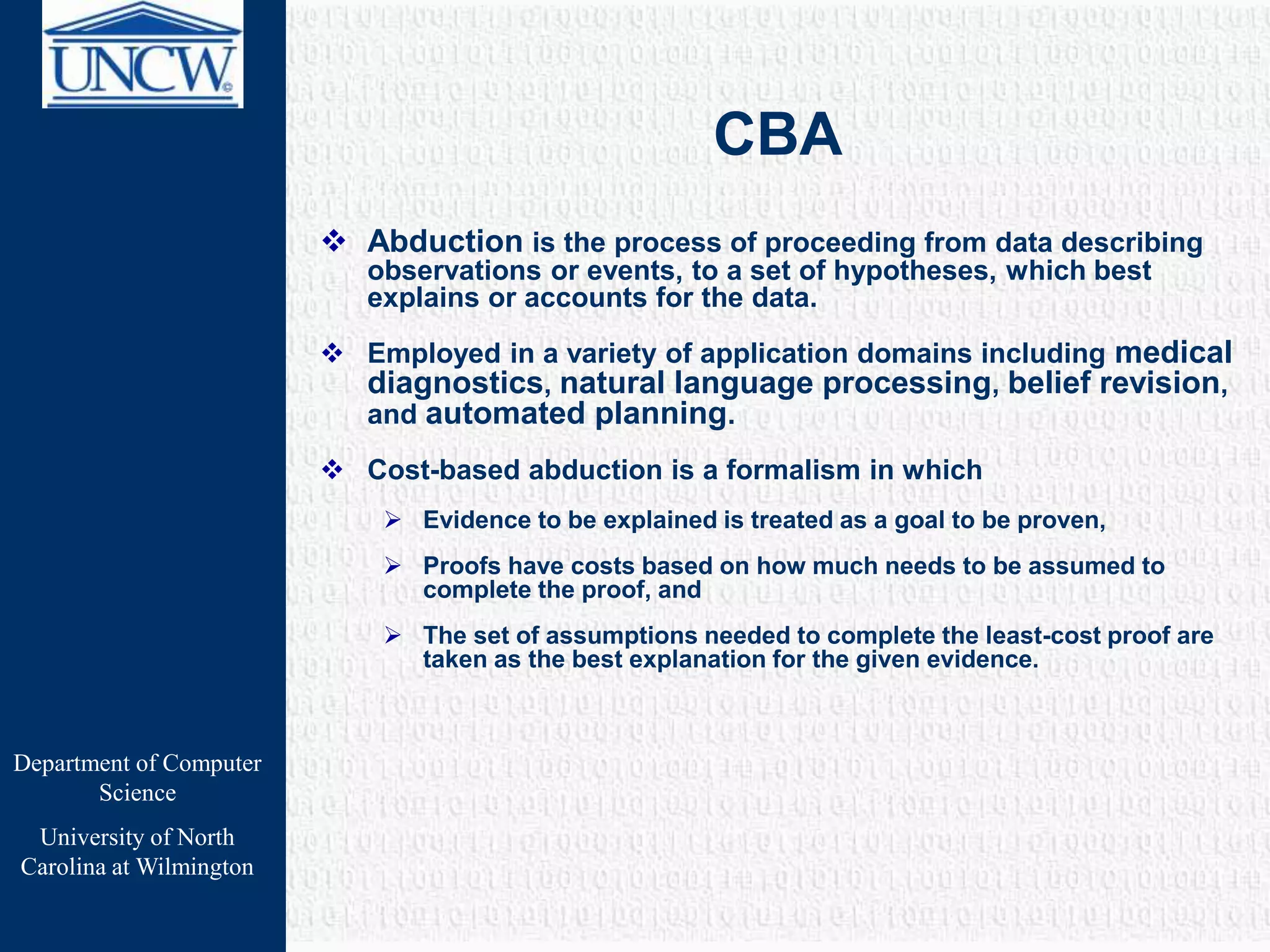 Department of Computer
Science
University of North
Carolina at Wilmington
CBA
 Abduction is the process of proceeding from data describing
observations or events, to a set of hypotheses, which best
explains or accounts for the data.
 Employed in a variety of application domains including medical
diagnostics, natural language processing, belief revision,
and automated planning.
 Cost-based abduction is a formalism in which
 Evidence to be explained is treated as a goal to be proven,
 Proofs have costs based on how much needs to be assumed to
complete the proof, and
 The set of assumptions needed to complete the least-cost proof are
taken as the best explanation for the given evidence.
 