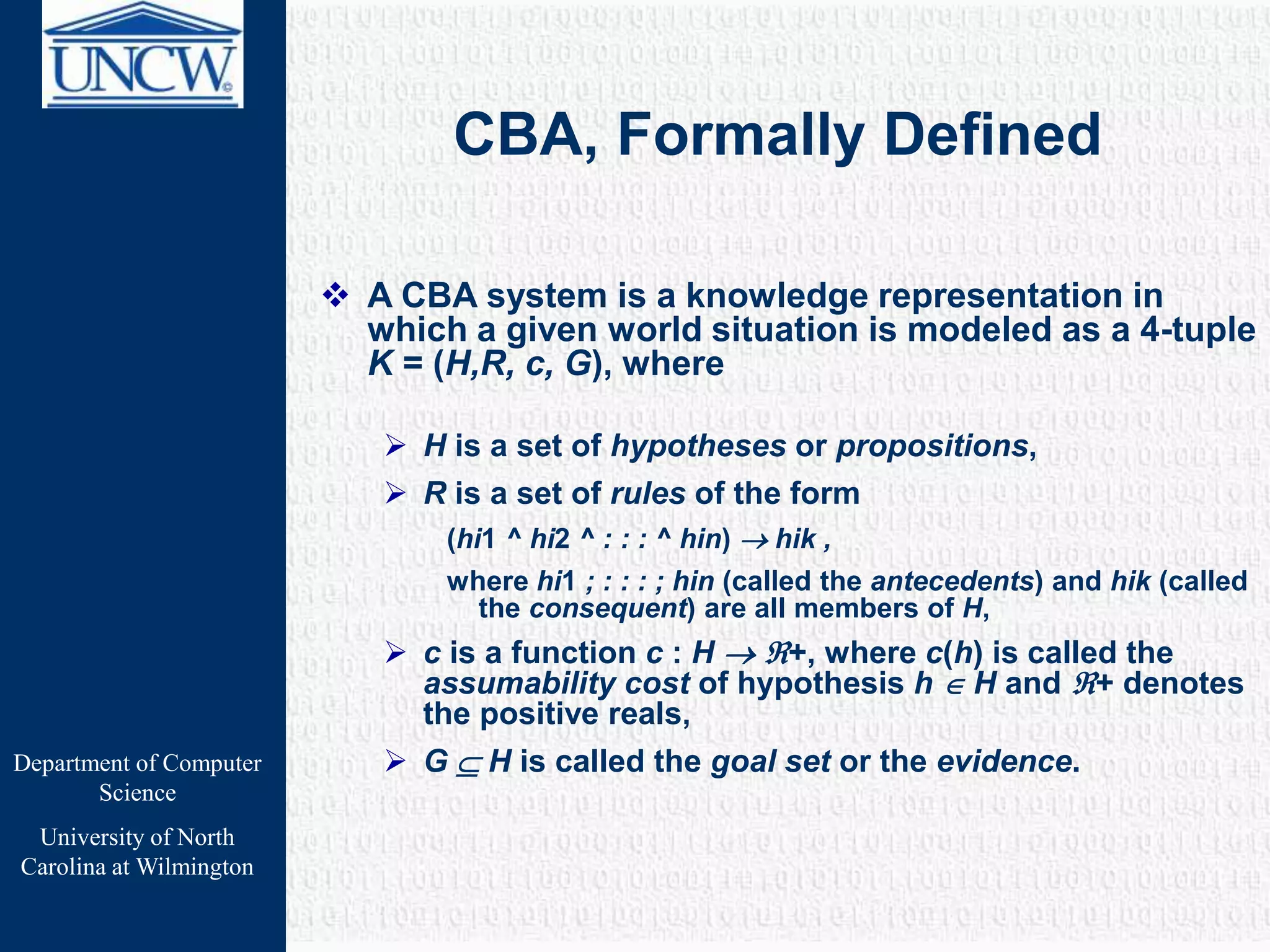 Department of Computer
Science
University of North
Carolina at Wilmington
CBA, Formally Defined
 A CBA system is a knowledge representation in
which a given world situation is modeled as a 4-tuple
K = (H,R, c, G), where
 H is a set of hypotheses or propositions,
 R is a set of rules of the form
(hi1 ^ hi2 ^ : : : ^ hin)  hik ,
where hi1 ; : : : ; hin (called the antecedents) and hik (called
the consequent) are all members of H,
 c is a function c : H  +, where c(h) is called the
assumability cost of hypothesis h  H and + denotes
the positive reals,
 G  H is called the goal set or the evidence.
 