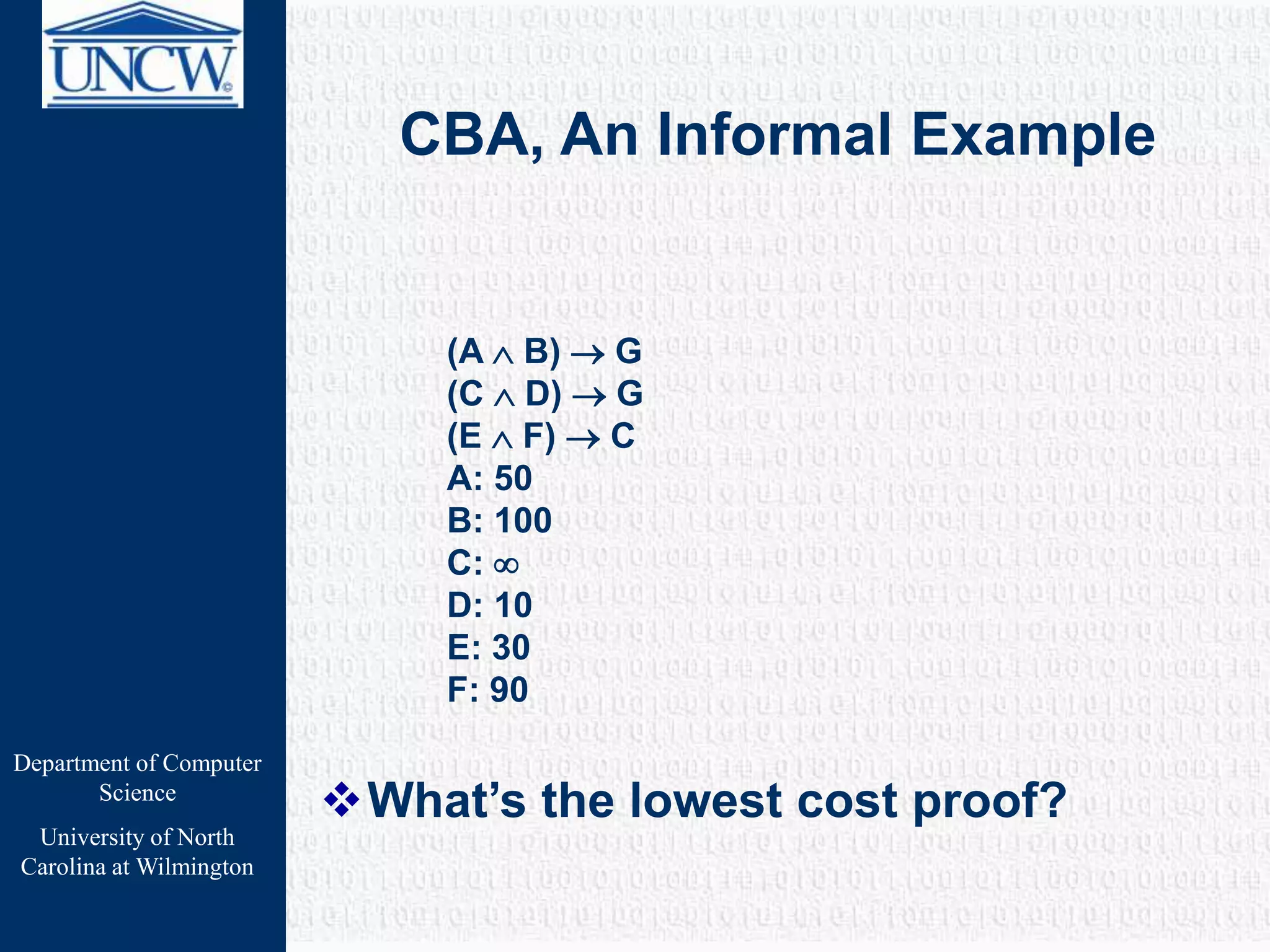 Department of Computer
Science
University of North
Carolina at Wilmington
CBA, An Informal Example
(A  B)  G
(C  D)  G
(E  F)  C
A: 50
B: 100
C: 
D: 10
E: 30
F: 90
What’s the lowest cost proof?
 