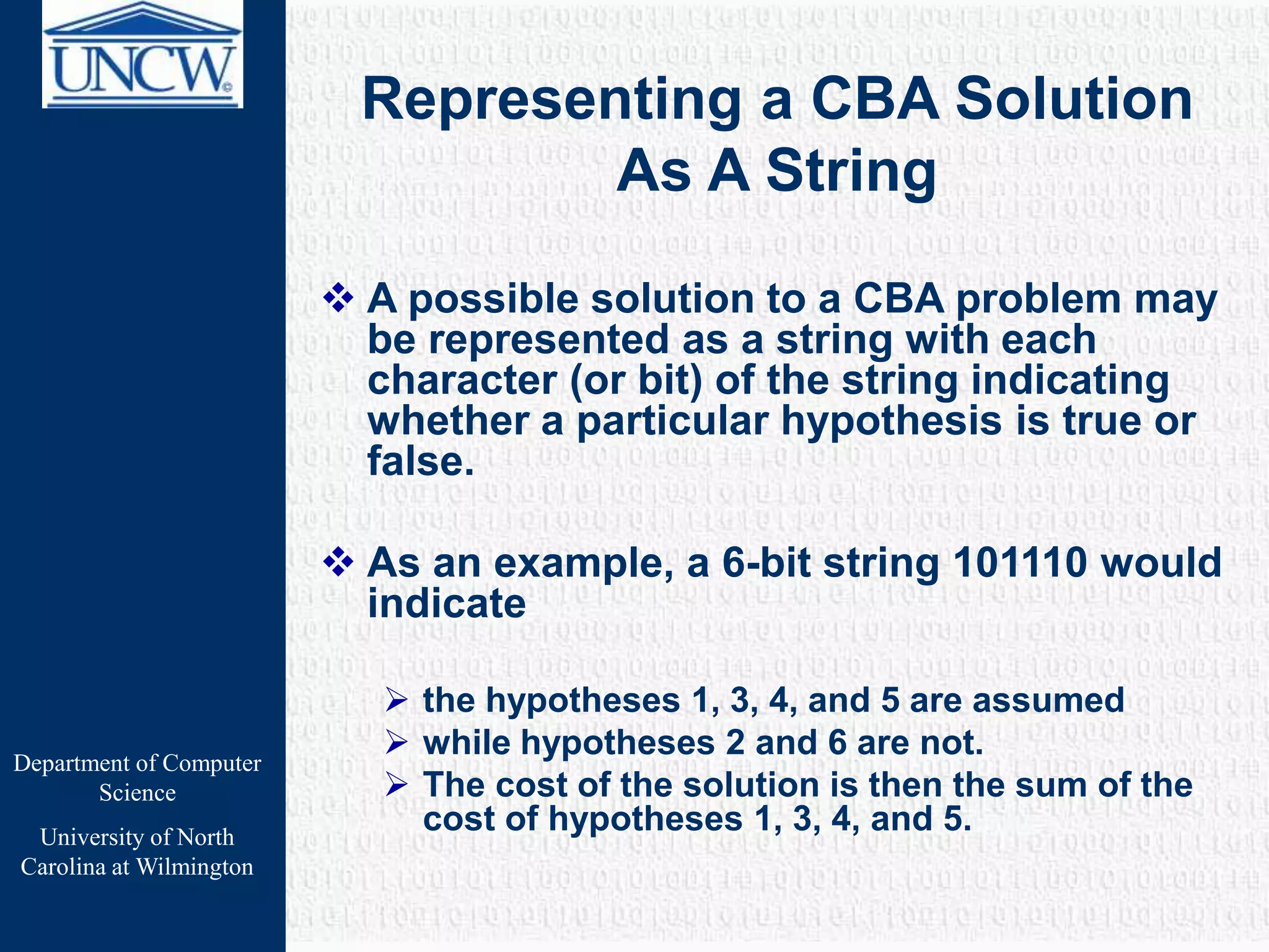 Department of Computer
Science
University of North
Carolina at Wilmington
Representing a CBA Solution
As A String
 A possible solution to a CBA problem may
be represented as a string with each
character (or bit) of the string indicating
whether a particular hypothesis is true or
false.
 As an example, a 6-bit string 101110 would
indicate
 the hypotheses 1, 3, 4, and 5 are assumed
 while hypotheses 2 and 6 are not.
 The cost of the solution is then the sum of the
cost of hypotheses 1, 3, 4, and 5.
 
