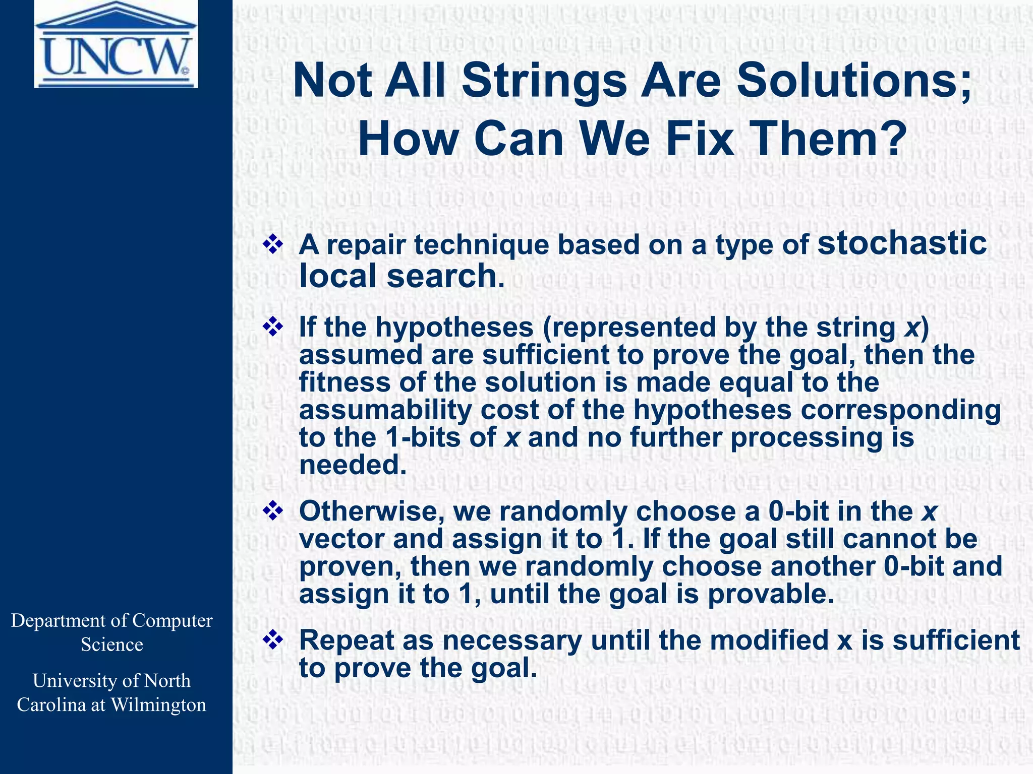Department of Computer
Science
University of North
Carolina at Wilmington
Not All Strings Are Solutions;
How Can We Fix Them?
 A repair technique based on a type of stochastic
local search.
 If the hypotheses (represented by the string x)
assumed are sufficient to prove the goal, then the
fitness of the solution is made equal to the
assumability cost of the hypotheses corresponding
to the 1-bits of x and no further processing is
needed.
 Otherwise, we randomly choose a 0-bit in the x
vector and assign it to 1. If the goal still cannot be
proven, then we randomly choose another 0-bit and
assign it to 1, until the goal is provable.
 Repeat as necessary until the modified x is sufficient
to prove the goal.
 