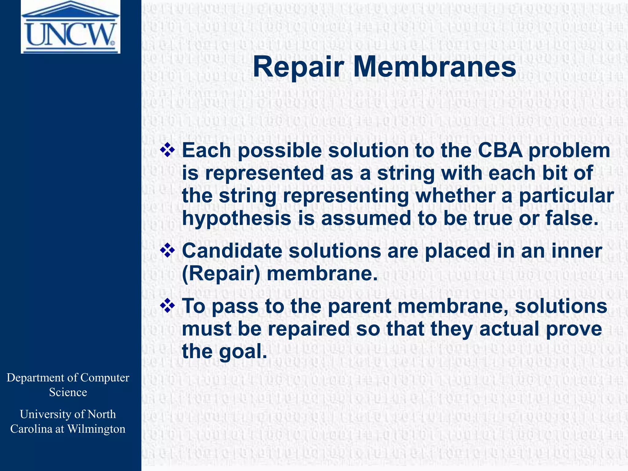 Department of Computer
Science
University of North
Carolina at Wilmington
Repair Membranes
 Each possible solution to the CBA problem
is represented as a string with each bit of
the string representing whether a particular
hypothesis is assumed to be true or false.
 Candidate solutions are placed in an inner
(Repair) membrane.
 To pass to the parent membrane, solutions
must be repaired so that they actual prove
the goal.
 