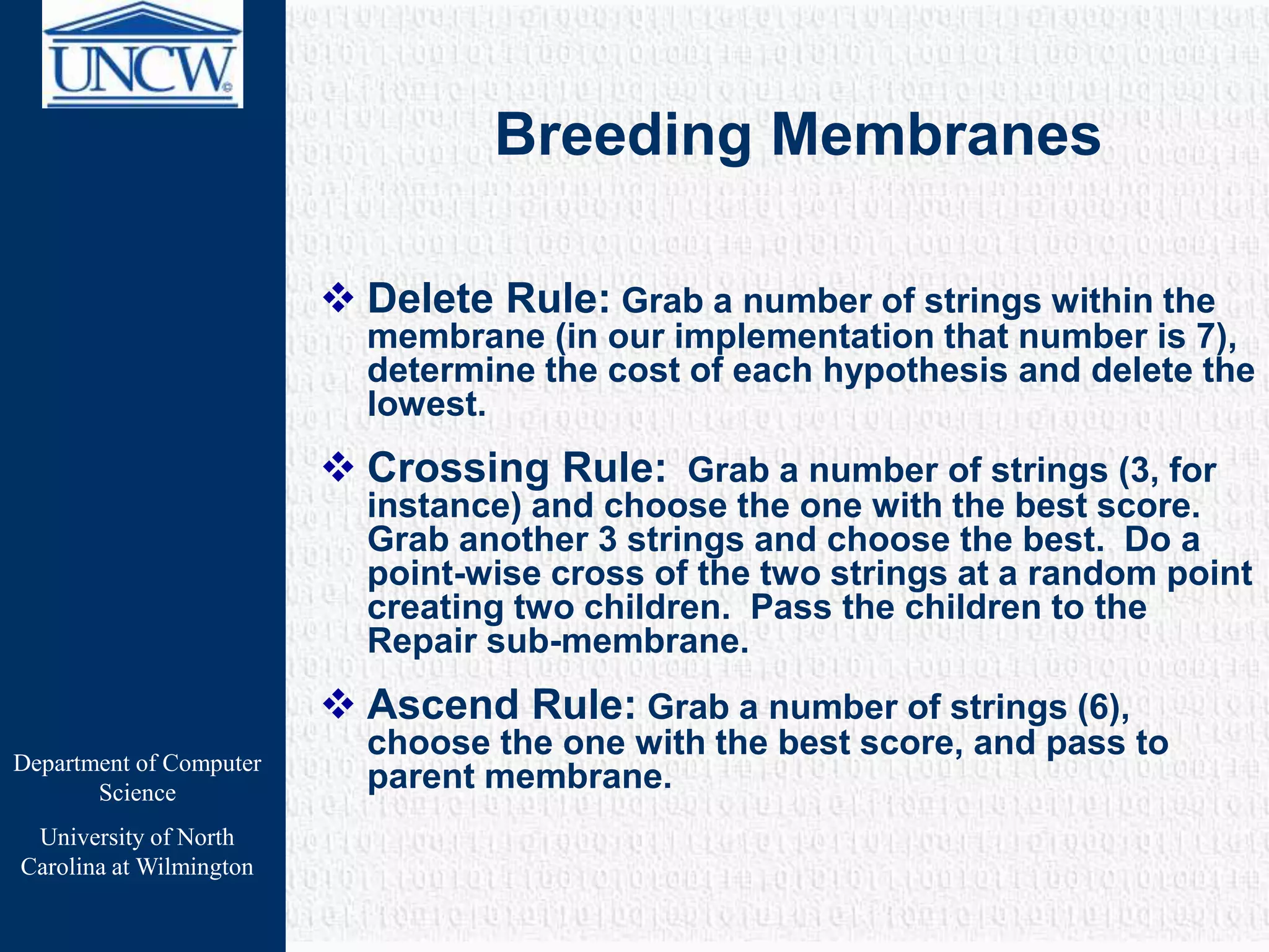 Department of Computer
Science
University of North
Carolina at Wilmington
Breeding Membranes
 Delete Rule: Grab a number of strings within the
membrane (in our implementation that number is 7),
determine the cost of each hypothesis and delete the
lowest.
 Crossing Rule: Grab a number of strings (3, for
instance) and choose the one with the best score.
Grab another 3 strings and choose the best. Do a
point-wise cross of the two strings at a random point
creating two children. Pass the children to the
Repair sub-membrane.
 Ascend Rule: Grab a number of strings (6),
choose the one with the best score, and pass to
parent membrane.
 