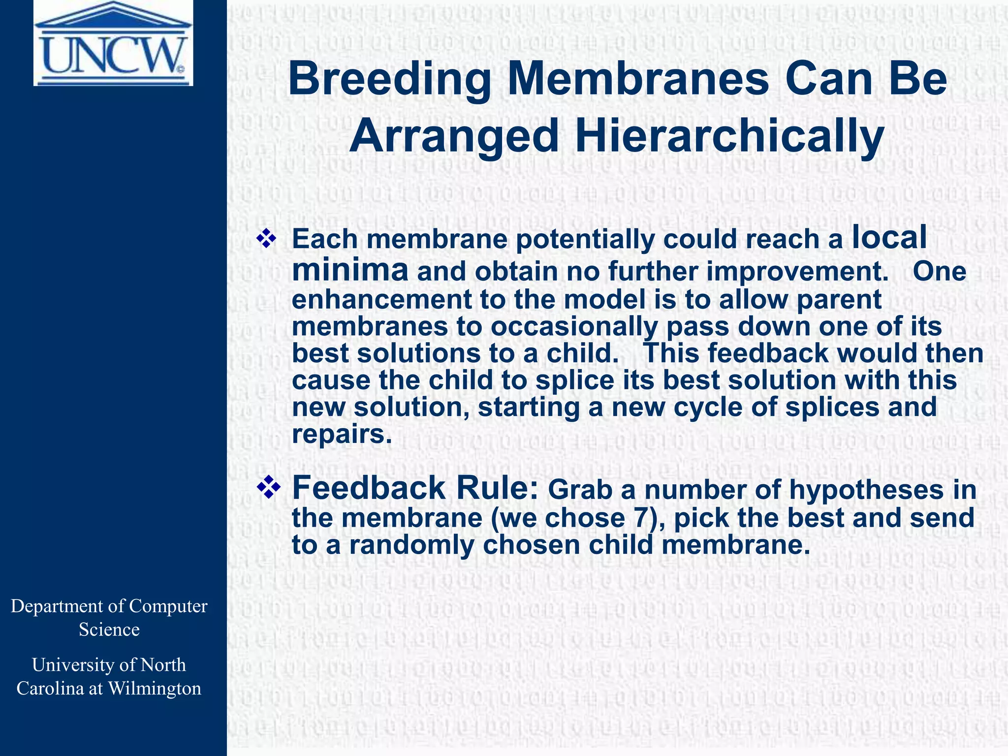 Department of Computer
Science
University of North
Carolina at Wilmington
Breeding Membranes Can Be
Arranged Hierarchically
 Each membrane potentially could reach a local
minima and obtain no further improvement. One
enhancement to the model is to allow parent
membranes to occasionally pass down one of its
best solutions to a child. This feedback would then
cause the child to splice its best solution with this
new solution, starting a new cycle of splices and
repairs.
 Feedback Rule: Grab a number of hypotheses in
the membrane (we chose 7), pick the best and send
to a randomly chosen child membrane.
 
