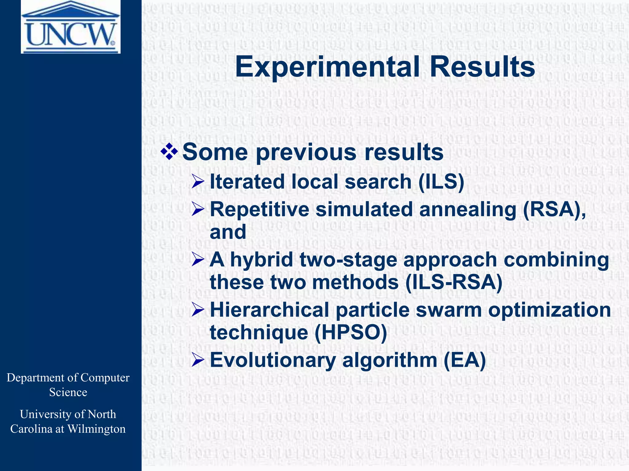 Department of Computer
Science
University of North
Carolina at Wilmington
Experimental Results
Some previous results
Iterated local search (ILS)
Repetitive simulated annealing (RSA),
and
A hybrid two-stage approach combining
these two methods (ILS-RSA)
Hierarchical particle swarm optimization
technique (HPSO)
Evolutionary algorithm (EA)
 
