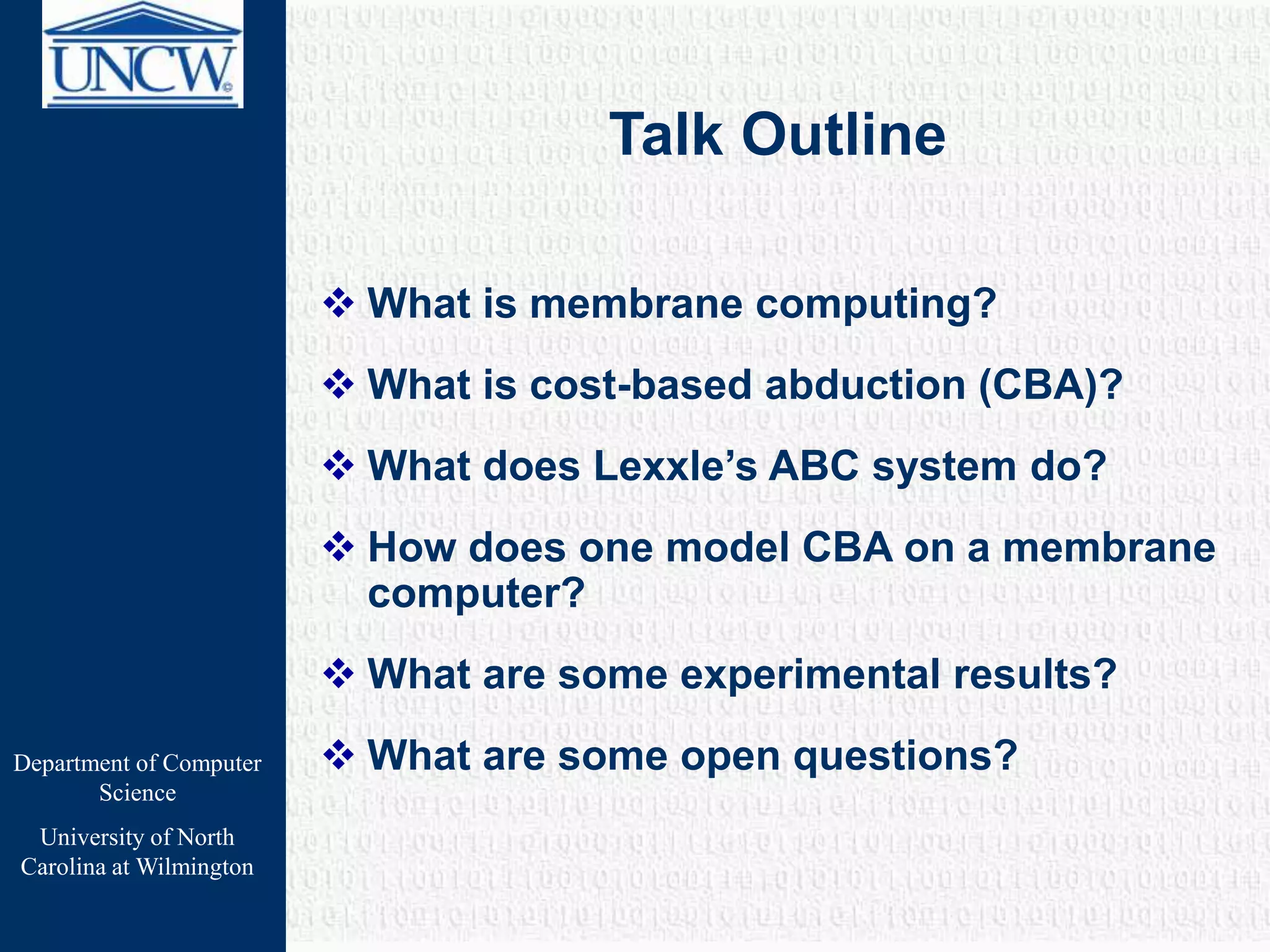 Department of Computer
Science
University of North
Carolina at Wilmington
Talk Outline
 What is membrane computing?
 What is cost-based abduction (CBA)?
 What does Lexxle’s ABC system do?
 How does one model CBA on a membrane
computer?
 What are some experimental results?
 What are some open questions?
 