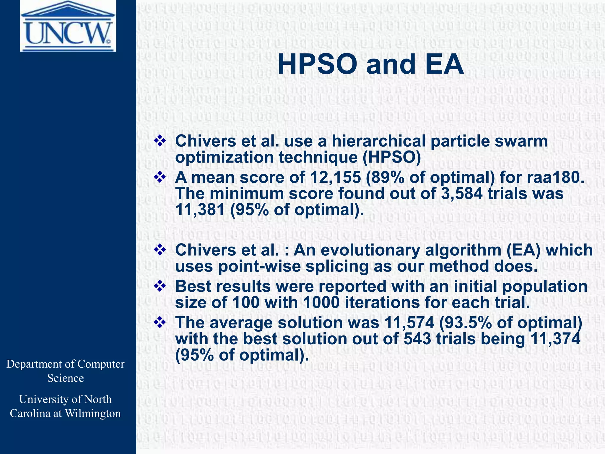Department of Computer
Science
University of North
Carolina at Wilmington
HPSO and EA
 Chivers et al. use a hierarchical particle swarm
optimization technique (HPSO)
 A mean score of 12,155 (89% of optimal) for raa180.
The minimum score found out of 3,584 trials was
11,381 (95% of optimal).
 Chivers et al. : An evolutionary algorithm (EA) which
uses point-wise splicing as our method does.
 Best results were reported with an initial population
size of 100 with 1000 iterations for each trial.
 The average solution was 11,574 (93.5% of optimal)
with the best solution out of 543 trials being 11,374
(95% of optimal).
 