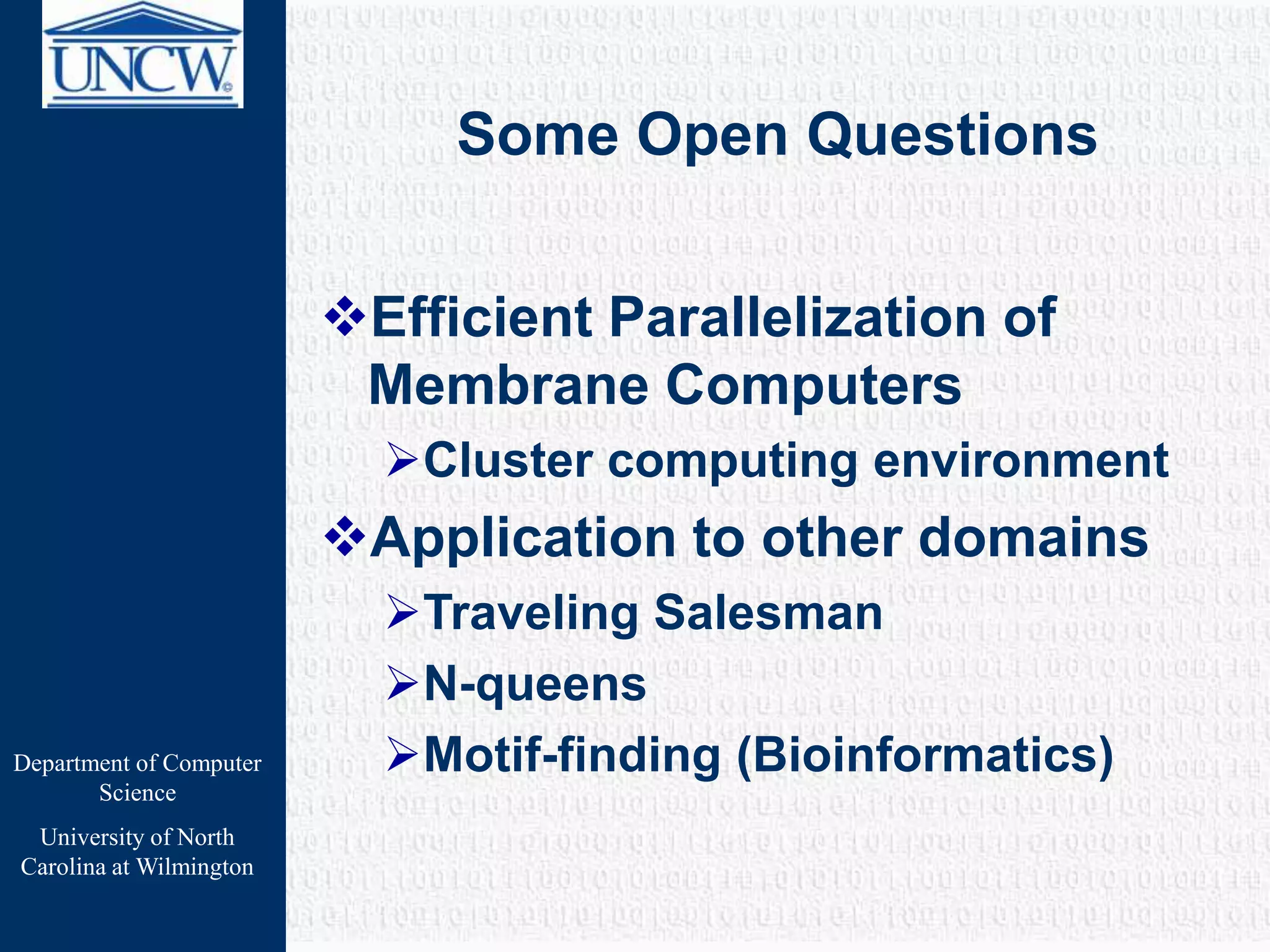 Department of Computer
Science
University of North
Carolina at Wilmington
Some Open Questions
Efficient Parallelization of
Membrane Computers
Cluster computing environment
Application to other domains
Traveling Salesman
N-queens
Motif-finding (Bioinformatics)
 