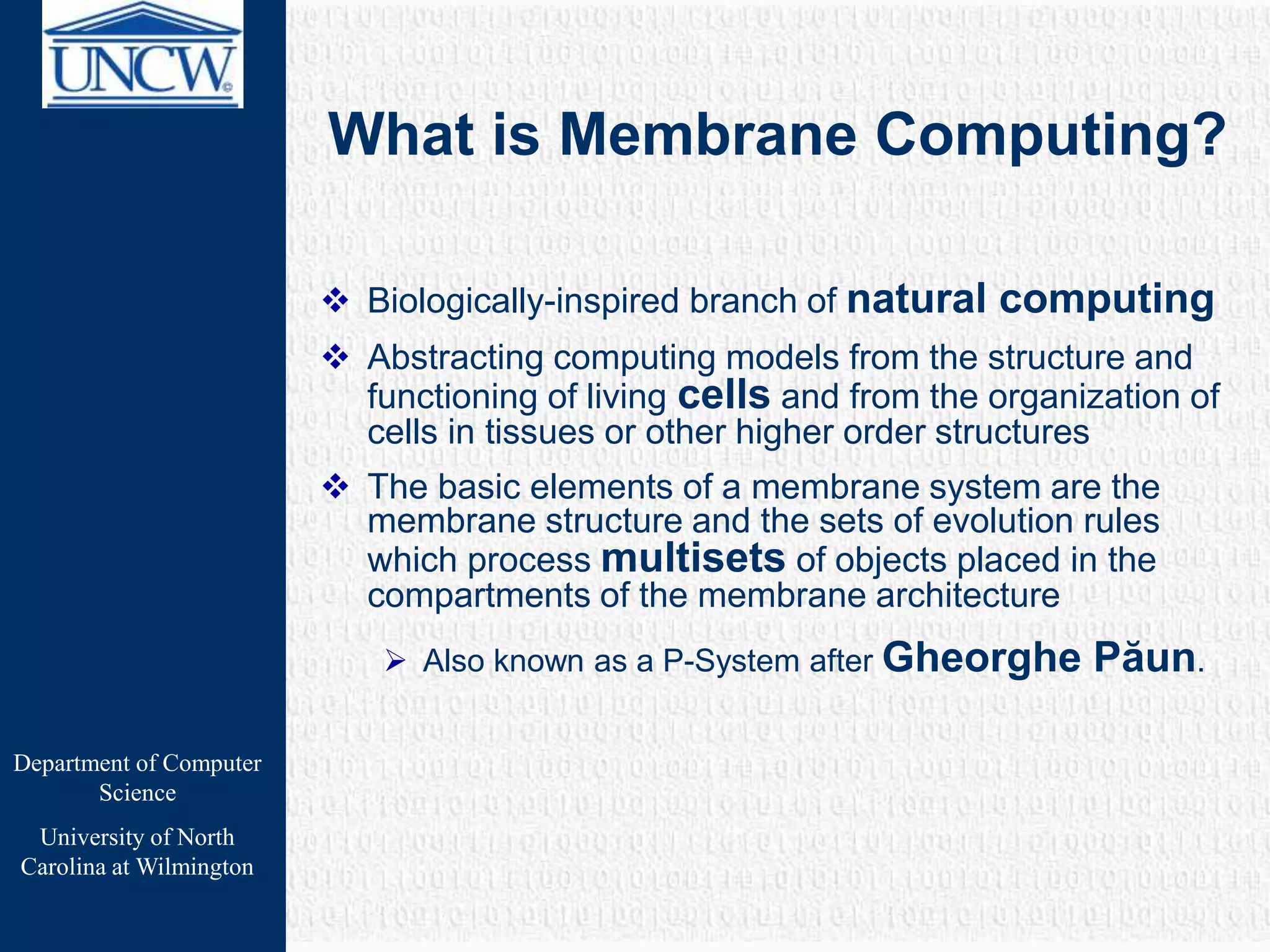 Department of Computer
Science
University of North
Carolina at Wilmington
What is Membrane Computing?
 Biologically-inspired branch of natural computing
 Abstracting computing models from the structure and
functioning of living cells and from the organization of
cells in tissues or other higher order structures
 The basic elements of a membrane system are the
membrane structure and the sets of evolution rules
which process multisets of objects placed in the
compartments of the membrane architecture
 Also known as a P-System after Gheorghe Păun.
 
