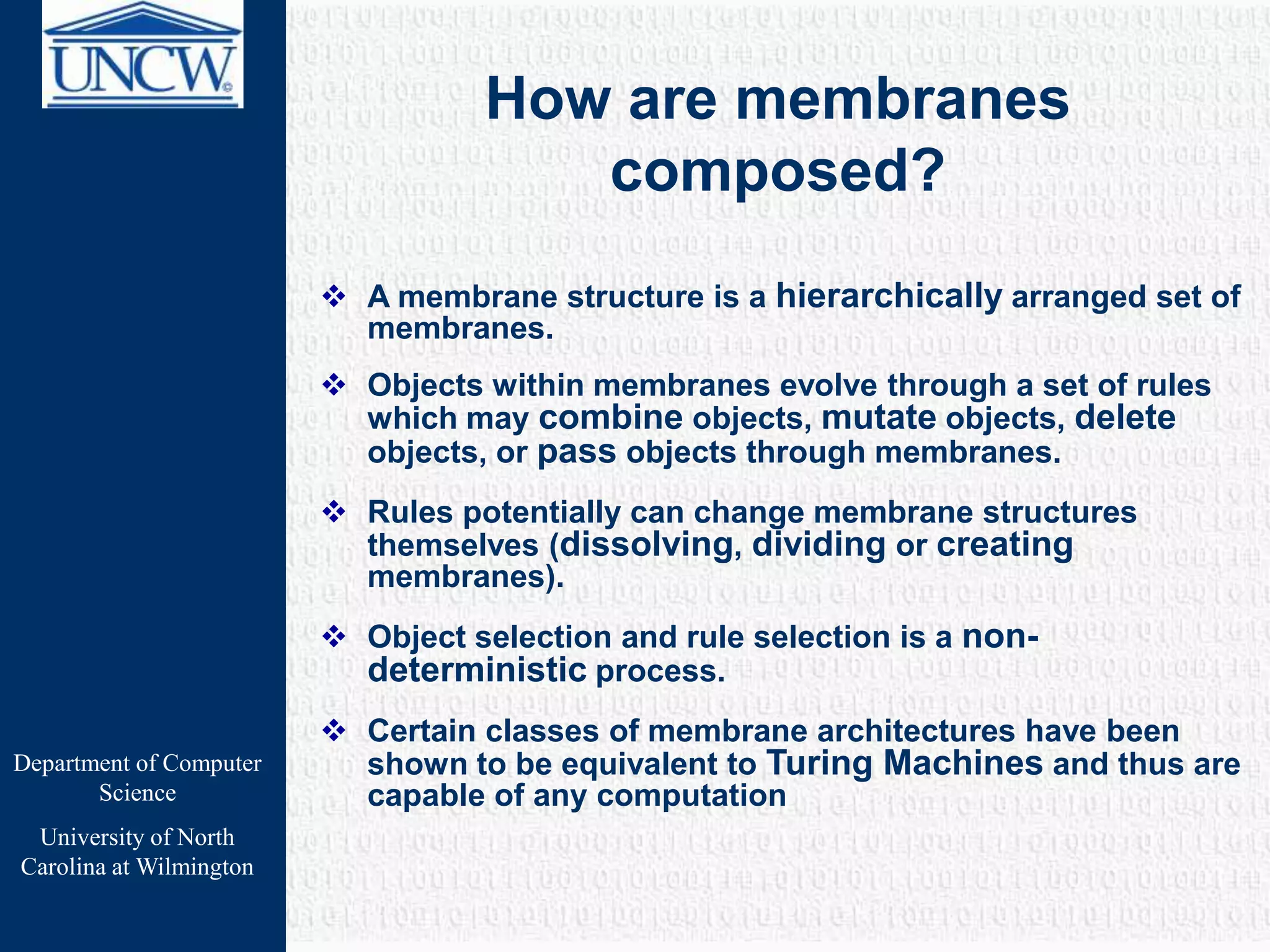 Department of Computer
Science
University of North
Carolina at Wilmington
How are membranes
composed?
 A membrane structure is a hierarchically arranged set of
membranes.
 Objects within membranes evolve through a set of rules
which may combine objects, mutate objects, delete
objects, or pass objects through membranes.
 Rules potentially can change membrane structures
themselves (dissolving, dividing or creating
membranes).
 Object selection and rule selection is a non-
deterministic process.
 Certain classes of membrane architectures have been
shown to be equivalent to Turing Machines and thus are
capable of any computation
 