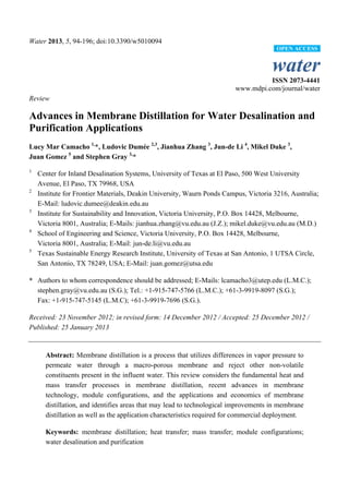 Water 2013, 5, 94-196; doi:10.3390/w5010094
water
ISSN 2073-4441
www.mdpi.com/journal/water
Review
Advances in Membrane Distillation for Water Desalination and
Purification Applications
Lucy Mar Camacho 1,
*, Ludovic Dumée 2,3
, Jianhua Zhang 3
, Jun-de Li 4
, Mikel Duke 3
,
Juan Gomez 5
and Stephen Gray 3,
*
1
Center for Inland Desalination Systems, University of Texas at El Paso, 500 West University
Avenue, El Paso, TX 79968, USA
2
Institute for Frontier Materials, Deakin University, Waurn Ponds Campus, Victoria 3216, Australia;
E-Mail: ludovic.dumee@deakin.edu.au
3
Institute for Sustainability and Innovation, Victoria University, P.O. Box 14428, Melbourne,
Victoria 8001, Australia; E-Mails: jianhua.zhang@vu.edu.au (J.Z.); mikel.duke@vu.edu.au (M.D.)
4
School of Engineering and Science, Victoria University, P.O. Box 14428, Melbourne,
Victoria 8001, Australia; E-Mail: jun-de.li@vu.edu.au
5
Texas Sustainable Energy Research Institute, University of Texas at San Antonio, 1 UTSA Circle,
San Antonio, TX 78249, USA; E-Mail: juan.gomez@utsa.edu
* Authors to whom correspondence should be addressed; E-Mails: lcamacho3@utep.edu (L.M.C.);
stephen.gray@vu.edu.au (S.G.); Tel.: +1-915-747-5766 (L.M.C.); +61-3-9919-8097 (S.G.);
Fax: +1-915-747-5145 (L.M.C); +61-3-9919-7696 (S.G.).
Received: 23 November 2012; in revised form: 14 December 2012 / Accepted: 25 December 2012 /
Published: 25 January 2013
Abstract: Membrane distillation is a process that utilizes differences in vapor pressure to
permeate water through a macro-porous membrane and reject other non-volatile
constituents present in the influent water. This review considers the fundamental heat and
mass transfer processes in membrane distillation, recent advances in membrane
technology, module configurations, and the applications and economics of membrane
distillation, and identifies areas that may lead to technological improvements in membrane
distillation as well as the application characteristics required for commercial deployment.
Keywords: membrane distillation; heat transfer; mass transfer; module configurations;
water desalination and purification
OPEN ACCESS
 
