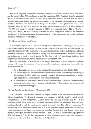 Water 2013, 5 103
Most of the polymeric materials for membrane fabrication are flexible and deformable under force,
and the porosity of the MD membranes is generally greater than 80%. Therefore, it can be speculated
that the membrane will be compressed under the hydrodynamic pressure incurred from the flowing
feed and/or permeate flowing. As a result, the properties of the membrane, such as pore size, porosity,
membrane thickness and thermal conductivity will be altered. These phenomena will become
significant when the process is scaled up and longer membranes are employed. A flux reduction of
15%–39% was observed when the pressure in DCMD was increased from 1 kPa to 45 kPa by
Zhang et al. [68,69]. DCMD Modelling identified that while compression increased the membrane
permeability, it also led to increased thermal conductivity of the membranes, and overall membrane
distillation performance decreased [69].
1.3.3. Membrane Fouling and Wetting
Membrane fouling is a major obstacle in the application of membrane technologies [70,71], as it
causes flux to decline. The foulant, e.g., bio-film, precipitations of organic and inorganic matter, can
reduce the permeability of a membrane by clogging the membrane surface and/or pores. Although
membrane distillation is more resistant to fouling than conventional thermal processes, dosing of
anti-scalants can be used to control scaling [72–74]. Dow et al. [75] also showed that lower feed
temperatures can substantially reduce the influence of fouling in DCMD.
Since the hydrophobic MD membrane is the barrier between the feed and permeate, membrane
wetting will reduce the rejection of the non-volatiles. Membrane wetting can occur under the
following conditions:
• The hydraulic pressure applied on the surface of the membrane is greater than the LEP;
• The foulant depositing on the membrane surface can effectively reduce the hydrophobicity of
the membrane [36,76], which was generally found in a long-term operation or in treating
high-concentration feeds such as for brine crystallisation; and
• In the presence of high organic content or surfactant in the feed, which can lower the surface
tension of feed solution and/or reduce the hydrophobicity of the membrane via adsorption and
lead to membrane wetting [77].
1.4. Heat Transfer and Mass Transfer Phenomena in MD
In MD processes, heat and mass transfers are coupled together in the same direction from the hot
side to the cold side [78]. Figure 4 illustrates these processes in DCMD, which is typical for MD
configurations. The feed temperature, Tf, drops across the feed side boundary layer to T1 at the
membrane surface. Some water evaporates and is transported through the membrane. Simultaneously,
heat is conducted through the membrane to the cold (permeate) side. The cold flow temperature Tp
increases across the permeate boundary layer to T2 at the membrane surface on the cold side as water
vapor condenses into the fresh water stream and gains heat from the feed side. The driving force is,
therefore, the vapor pressure difference between T1 and T2, which is less than the vapor pressure
difference between Tf and Tp. This phenomenon is called temperature polarization. The temperature
polarization coefficient is defined by Schofield et al. [8] as follows:
 