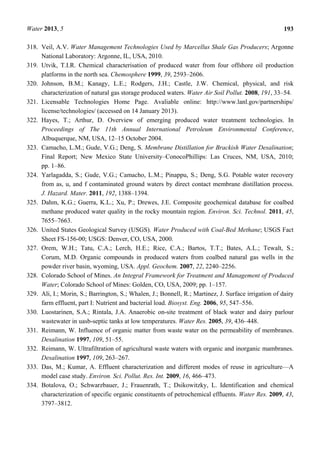 Water 2013, 5 193
318. Veil, A.V. Water Management Technologies Used by Marcellus Shale Gas Producers; Argonne
National Laboratory: Argonne, IL, USA, 2010.
319. Utvik, T.I.R. Chemical characterisation of produced water from four offshore oil production
platforms in the north sea. Chemosphere 1999, 39, 2593–2606.
320. Johnson, B.M.; Kanagy, L.E.; Rodgers, J.H.; Castle, J.W. Chemical, physical, and risk
characterization of natural gas storage produced waters. Water Air Soil Pollut. 2008, 191, 33–54.
321. Licensable Technologies Home Page. Avaliable online: http://www.lanl.gov/partnerships/
license/technologies/ (accessed on 14 January 2013).
322. Hayes, T.; Arthur, D. Overview of emerging produced water treatment technologies. In
Proceedings of The 11th Annual International Petroleum Environmental Conference,
Albuquerque, NM, USA, 12–15 October 2004.
323. Camacho, L.M.; Gude, V.G.; Deng, S. Membrane Distillation for Brackish Water Desalination;
Final Report; New Mexico State University–ConocoPhillips: Las Cruces, NM, USA, 2010;
pp. 1–86.
324. Yarlagadda, S.; Gude, V.G.; Camacho, L.M.; Pinappu, S.; Deng, S.G. Potable water recovery
from as, u, and f contaminated ground waters by direct contact membrane distillation process.
J. Hazard. Mater. 2011, 192, 1388–1394.
325. Dahm, K.G.; Guerra, K.L.; Xu, P.; Drewes, J.E. Composite geochemical database for coalbed
methane produced water quality in the rocky mountain region. Environ. Sci. Technol. 2011, 45,
7655–7663.
326. United States Geological Survey (USGS). Water Produced with Coal-Bed Methane; USGS Fact
Sheet FS-156-00; USGS: Denver, CO, USA, 2000.
327. Orem, W.H.; Tatu, C.A.; Lerch, H.E.; Rice, C.A.; Bartos, T.T.; Bates, A.L.; Tewalt, S.;
Corum, M.D. Organic compounds in produced waters from coalbed natural gas wells in the
powder river basin, wyoming, USA. Appl. Geochem. 2007, 22, 2240–2256.
328. Colorado School of Mines. An Integral Framework for Treatment and Management of Produced
Water; Colorado School of Mines: Golden, CO, USA, 2009; pp. 1–157.
329. Ali, I.; Morin, S.; Barrington, S.; Whalen, J.; Bonnell, R.; Martinez, J. Surface irrigation of dairy
farm effluent, part I: Nutrient and bacterial load. Biosyst. Eng. 2006, 95, 547–556.
330. Luostarinen, S.A.; Rintala, J.A. Anaerobic on-site treatment of black water and dairy parlour
wastewater in uasb-septic tanks at low temperatures. Water Res. 2005, 39, 436–448.
331. Reimann, W. Influence of organic matter from waste water on the permeability of membranes.
Desalination 1997, 109, 51–55.
332. Reimann, W. Ultrafiltration of agricultural waste waters with organic and inorganic mambranes.
Desalination 1997, 109, 263–267.
333. Das, M.; Kumar, A. Effluent characterization and different modes of reuse in agriculture—A
model case study. Environ. Sci. Pollut. Res. Int. 2009, 16, 466–473.
334. Botalova, O.; Schwarzbauer, J.; Frauenrath, T.; Dsikowitzky, L. Identification and chemical
characterization of specific organic constituents of petrochemical effluents. Water Res. 2009, 43,
3797–3812.
 
