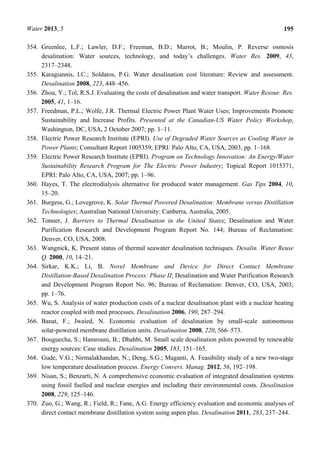 Water 2013, 5 195
354. Greenlee, L.F.; Lawler, D.F.; Freeman, B.D.; Marrot, B.; Moulin, P. Reverse osmosis
desalination: Water sources, technology, and today’s challenges. Water Res. 2009, 43,
2317–2348.
355. Karagiannis, I.C.; Soldatos, P.G. Water desalination cost literature: Review and assessment.
Desalination 2008, 223, 448–456.
356. Zhou, Y.; Tol, R.S.J. Evaluating the costs of desalination and water transport. Water Resour. Res.
2005, 41, 1–16.
357. Freedman, P.L.; Wolfe, J.R. Thermal Electric Power Plant Water Uses; Improvements Promote
Sustainability and Increase Profits. Presented at the Canadian-US Water Policy Workshop,
Washington, DC, USA, 2 October 2007; pp. 1–11.
358. Electric Power Research Institute (EPRI). Use of Degraded Water Sources as Cooling Water in
Power Plants; Consultant Report 1005359; EPRI: Palo Alto, CA, USA, 2003, pp. 1–168.
359. Electric Power Research Institute (EPRI). Program on Technology Innovation: An Energy/Water
Sustainability Research Program for The Electric Power Industry; Topical Report 1015371,
EPRI: Palo Alto, CA, USA, 2007; pp. 1–96.
360. Hayes, T. The electrodialysis alternative for produced water management. Gas Tips 2004, 10,
15–20.
361. Burgess, G.; Lovegrove, K. Solar Thermal Powered Desalination: Membrane versus Distillation
Technologies; Australian National University: Canberra, Australia, 2005.
362. Tonner, J. Barriers to Thermal Desalination in the United States; Desalination and Water
Purification Research and Development Program Report No. 144; Bureau of Reclamation:
Denver, CO, USA, 2008.
363. Wangnick, K. Present status of thermal seawater desalination techniques. Desalin. Water Reuse
Q. 2000, 10, 14–21.
364. Sirkar, K.K.; Li, B. Novel Membrane and Device for Direct Contact Membrane
Distillation-Based Desalination Process: Phase II; Desalination and Water Purification Research
and Development Program Report No. 96; Bureau of Reclamation: Denver, CO, USA, 2003;
pp. 1–76.
365. Wu, S. Analysis of water production costs of a nuclear desalination plant with a nuclear heating
reactor coupled with med processes. Desalination 2006, 190, 287–294.
366. Banat, F.; Jwaied, N. Economic evaluation of desalination by small-scale autonomous
solar-powered membrane distillation units. Desalination 2008, 220, 566–573.
367. Bouguecha, S.; Hamrouni, B.; Dhahbi, M. Small scale desalination pilots powered by renewable
energy sources: Case studies. Desalination 2005, 183, 151–165.
368. Gude, V.G.; Nirmalakhandan, N.; Deng, S.G.; Maganti, A. Feasibility study of a new two-stage
low temperature desalination process. Energy Convers. Manag. 2012, 56, 192–198.
369. Nisan, S.; Benzarti, N. A comprehensive economic evaluation of integrated desalination systems
using fossil fuelled and nuclear energies and including their environmental costs. Desalination
2008, 229, 125–146.
370. Zuo, G.; Wang, R.; Field, R.; Fane, A.G. Energy efficiency evaluation and economic analyses of
direct contact membrane distillation system using aspen plus. Desalination 2011, 283, 237–244.
 