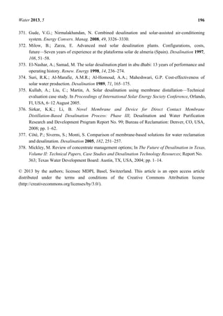 Water 2013, 5 196
371. Gude, V.G.; Nirmalakhandan, N. Combined desalination and solar-assisted air-conditioning
system. Energy Convers. Manag. 2008, 49, 3326–3330.
372. Milow, B.; Zarza, E. Advanced med solar desalination plants. Configurations, costs,
future—Seven years of experience at the plataforma solar de almeria (Spain). Desalination 1997,
108, 51–58.
373. El-Nashar, A.; Samad, M. The solar desalination plant in abu dhabi: 13 years of performance and
operating history. Renew. Energy 1998, 14, 236–274.
374. Suri, R.K.; Al-Marafie, A.M.R.; Al-Homoud, A.A.; Maheshwari, G.P. Cost-effectiveness of
solar water production. Desalination 1989, 71, 165–175.
375. Kullab, A.; Liu, C.; Martin, A. Solar desalination using membrane distallation—Technical
evaluation case study. In Proceedings of International Solar Energy Society Conference, Orlando,
Fl, USA, 6–12 August 2005.
376. Sirkar, K.K.; Li, B. Novel Membrane and Device for Direct Contact Membrane
Distillation-Based Desalination Process: Phase III; Desalination and Water Purification
Research and Development Program Report No. 99; Bureau of Reclamation: Denver, CO, USA,
2008; pp. 1–62.
377. Côté, P.; Siverns, S.; Monti, S. Comparison of membrane-based solutions for water reclamation
and desalination. Desalination 2005, 182, 251–257.
378. Mickley, M. Review of concentrate management options; In The Future of Desalination in Texas,
Volume II: Technical Papers, Case Studies and Desalination Technology Resources; Report No.
363; Texas Water Development Board: Austin, TX, USA, 2004; pp. 1–14.
© 2013 by the authors; licensee MDPI, Basel, Switzerland. This article is an open access article
distributed under the terms and conditions of the Creative Commons Attribution license
(http://creativecommons.org/licenses/by/3.0/).
 