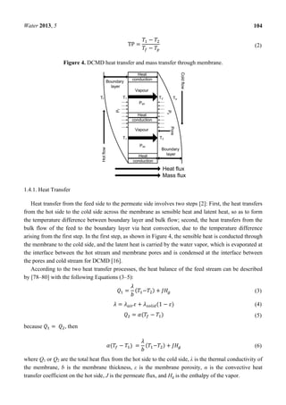 Water 2013, 5 104
TP =
−
− (2)
Figure 4. DCMD heat transfer and mass transfer through membrane.
1.4.1. Heat Transfer
Heat transfer from the feed side to the permeate side involves two steps [2]: First, the heat transfers
from the hot side to the cold side across the membrane as sensible heat and latent heat, so as to form
the temperature difference between boundary layer and bulk flow; second, the heat transfers from the
bulk flow of the feed to the boundary layer via heat convection, due to the temperature difference
arising from the first step. In the first step, as shown in Figure 4, the sensible heat is conducted through
the membrane to the cold side, and the latent heat is carried by the water vapor, which is evaporated at
the interface between the hot stream and membrane pores and is condensed at the interface between
the pores and cold stream for DCMD [16].
According to the two heat transfer processes, the heat balance of the feed stream can be described
by [78–80] with the following Equations (3–5):
= ( − ) + (3)
= + (1 − ) (4)
= ( − ) (5)
because = 	 , then
( − ) = ( − ) + (6)
where Q1 or Q2 are the total heat flux from the hot side to the cold side, λ is the thermal conductivity of
the membrane, b is the membrane thickness, ε is the membrane porosity, α is the convective heat
transfer coefficient on the hot side, J is the permeate flux, and Hg is the enthalpy of the vapor.
 