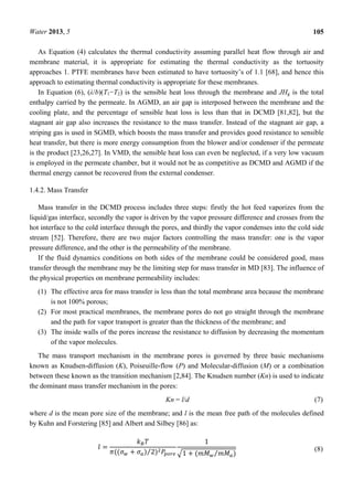 Water 2013, 5 105
As Equation (4) calculates the thermal conductivity assuming parallel heat flow through air and
membrane material, it is appropriate for estimating the thermal conductivity as the tortuosity
approaches 1. PTFE membranes have been estimated to have tortuosity’s of 1.1 [68], and hence this
approach to estimating thermal conductivity is appropriate for these membranes.
In Equation (6), (λ/b)(T1−T2) is the sensible heat loss through the membrane and JHg is the total
enthalpy carried by the permeate. In AGMD, an air gap is interposed between the membrane and the
cooling plate, and the percentage of sensible heat loss is less than that in DCMD [81,82], but the
stagnant air gap also increases the resistance to the mass transfer. Instead of the stagnant air gap, a
striping gas is used in SGMD, which boosts the mass transfer and provides good resistance to sensible
heat transfer, but there is more energy consumption from the blower and/or condenser if the permeate
is the product [23,26,27]. In VMD, the sensible heat loss can even be neglected, if a very low vacuum
is employed in the permeate chamber, but it would not be as competitive as DCMD and AGMD if the
thermal energy cannot be recovered from the external condenser.
1.4.2. Mass Transfer
Mass transfer in the DCMD process includes three steps: firstly the hot feed vaporizes from the
liquid/gas interface, secondly the vapor is driven by the vapor pressure difference and crosses from the
hot interface to the cold interface through the pores, and thirdly the vapor condenses into the cold side
stream [52]. Therefore, there are two major factors controlling the mass transfer: one is the vapor
pressure difference, and the other is the permeability of the membrane.
If the fluid dynamics conditions on both sides of the membrane could be considered good, mass
transfer through the membrane may be the limiting step for mass transfer in MD [83]. The influence of
the physical properties on membrane permeability includes:
(1) The effective area for mass transfer is less than the total membrane area because the membrane
is not 100% porous;
(2) For most practical membranes, the membrane pores do not go straight through the membrane
and the path for vapor transport is greater than the thickness of the membrane; and
(3) The inside walls of the pores increase the resistance to diffusion by decreasing the momentum
of the vapor molecules.
The mass transport mechanism in the membrane pores is governed by three basic mechanisms
known as Knudsen-diffusion (K), Poiseuille-flow (P) and Molecular-diffusion (M) or a combination
between these known as the transition mechanism [2,84]. The Knudsen number (Kn) is used to indicate
the dominant mass transfer mechanism in the pores:
Kn = l/d (7)
where d is the mean pore size of the membrane; and l is the mean free path of the molecules defined
by Kuhn and Forstering [85] and Albert and Silbey [86] as:
=
(( + ) 2⁄ )
1
1 + ( ⁄ )
(8)
 