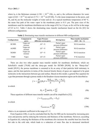 Water 2013, 5 106
where kB is the Boltzman constant (1.381 × 10−23
J/K), σw and σa the collision diameters for water
vapor (2.641 × 10−10
m) and air (3.711 × 10−10
m) [87,88], T is the mean temperature in the pores, and
Mw and Ma are the molecular weights of water and air. At a typical membrane temperature of 60 °C,
the mean free path of the water vapor in the membrane pores is 0.11 µm. The pore sizes of the
membranes used for membrane distillation are in the range of 0.2 to 1.0 μm, so Kn will be in the range
of 0.5 to 0.1. Table 2 shows the dominating mass transfer mechanism based on the Kn [83] for
different configurations.
Table 2. Dominating mass transfer mechanism in different MD configurations.
Configurations
Component in
pores
Vapor Pressure
difference across pores
Driving force
Mass transfer mechanism
(0.01 < Kn < 1)
DCMD
Vapor-air
mixture
∆P = 0
Partial vapor
pressure difference
M–K transition
AGMD
Vapor-air
mixture
∆P = 0
Partial vapor
pressure difference
M–K transition
SGMD
Vapor-air
mixture
∆P = 0
Partial vapor
pressure difference
M–K transition
VMD Vapor ∆P ≠ 0
Partial vapor
pressure difference
P–K transition
There are also two other popular mass transfer models for membrane distillation, which are
Schofield’s model [79,88] and the dusty-gas model for DCMD [89,90]. In the “Dusty-Gas”
model [89,91], the porous membrane is assumed to be an array of dust particles held stationary in
space, and the dust particles in terms of the classical kinetic theory of gases are supposed to be giant
molecules in the interactions between gas and surface. Based on this model, a general flux equation for
a gas that permeates through a porous media in the Knudsen-viscous transition region can be described as:
= − [( ̅ +
μ
)
( − )
] (9a)
in which
= and = (9b)
These equations of different mass transfer models can all be simplified to [52]:
= ( − ) (10a)
in which
∝ (10b)
where a is an exponent coefficient in the range of 1–2.
From Equation (10b), it can be concluded that the flux for MD can be increased by increasing pore
sizes and porosity and by reducing the tortuosity and thickness of the membrane. However, according
to Equation (6), reducing the thickness of the membrane also increases the sensible heat loss from the
hot side to the cold side, which leads to a reduction of water flux due to decreased interfacial
 