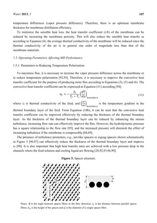 Water 2013, 5 107
temperature differences (vapor pressure difference). Therefore, there is an optimum membrane
thickness for membrane distillation efficiency.
To minimize the sensible heat loss, the heat transfer coefficient (λ/b) of the membrane can be
reduced by increasing the membrane porosity. This will also reduce the sensible heat transfer as
according to Equation (4), the average thermal conductivity of the membrane will be reduced since the
thermal conductivity of the air is in general one order of magnitude less than that of the
membrane materials.
1.5. Operating Parameters Affecting MD Performance
1.5.1. Parameters to Reducing Temperature Polarization
To maximise flux, it is necessary to increase the vapor pressure difference across the membrane or
to reduce temperature polarization [92,93]. Therefore, it is necessary to improve the convective heat
transfer coefficient for the purpose of producing more flux according to Equations (3), (5) and (6). The
convective heat transfer coefficient can be expressed as Equation (11) according [94]:
= −
− (11)
where λf is thermal conductivity of the feed, and is the temperature gradient in the
thermal boundary layer of the feed. From Equation (10b), it can be seen that the convective heat
transfer coefficient can be improved effectively by reducing the thickness of the thermal boundary
layer. As the thickness of the thermal boundary layer can be reduced by enhancing the stream
turbulence, increasing flow rate can effectively improve the flux. However, the hydrodynamic pressure
has a square relationship to the flow rate [95], and the increased pressure will diminish the effect of
increasing turbulence if the membrane is compressible [68,69].
The presence of turbulence promoters, e.g., net-like spacers or zigzag spacers shown schematically
in Figure 5 [96,97] can effectively reduce the thickness of the thermal boundary layer and improve
αf [98]. It is also important that high heat transfer rates are achieved with a low pressure drop in the
channels where the feed solution and cooling liquid are flowing [28,92,93,96,99].
Figure 5. Spacer structure.
Notes: θf is the angle between spacer fibres in the flow direction; lm is the distance between parallel spacer
fibres; hsp is the height of the spacer and df is the diameter of a single spacer fibre.
 