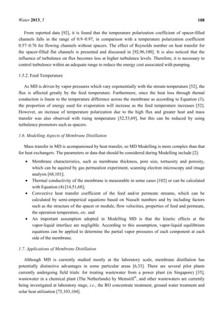 Water 2013, 5 108
From reported data [92], it is found that the temperature polarization coefficient of spacer-filled
channels falls in the range of 0.9–0.97, in comparison with a temperature polarization coefficient
0.57–0.76 for flowing channels without spacers. The effect of Reynolds number on heat transfer for
the spacer-filled flat channels is presented and discussed in [92,96,100]. It is also noticed that the
influence of turbulence on flux becomes less at higher turbulence levels. Therefore, it is necessary to
control turbulence within an adequate range to reduce the energy cost associated with pumping.
1.5.2. Feed Temperature
As MD is driven by vapor pressures which vary exponentially with the stream temperature [52], the
flux is affected greatly by the feed temperature. Furthermore, since the heat loss through themal
conduction is linear to the temperature difference across the membrane as according to Equation (3),
the proportion of energy used for evaporation will increase as the feed temperature increases [52].
However, an increase of temperature polarization due to the high flux and greater heat and mass
transfer was also observed with rising temperature [52,53,69], but this can be reduced by using
turbulence promotors such as spacers.
1.6. Modelling Aspects of Membrane Distillation
Mass transfer in MD is acompanioned by heat transfer, so MD Modelling is more complex than that
for heat exchangers. The parameters or data that should be considered during Modelling include [2]:
• Membrane characteristics, such as membrane thickness, pore size, tortuosity and porosity,
which can be aquired by gas permeation experiment, scanning electron microscopy and image
analysis [68,101];
• Thermal conductivity of the membrane is measurable in some cases [102] or can be calculated
with Equation (4) [14,51,68];
• Convective heat transfer coefficient of the feed and/or permeate streams, which can be
calculated by semi-emperical equations based on Nusselt numbers and by including factors
such as the structure of the spacer or module, flow velocities, properties of feed and permeate,
the operation temperature, etc. and
• An important assumption adopted in Modelling MD is that the kinetic effects at the
vapor-liquid interface are negligible. According to this assumption, vapor-liquid equilibrium
equations can be applied to determine the partial vapor pressures of each component at each
side of the membrane.
1.7. Applications of Membrane Distillation
Although MD is currently studied mostly at the laboratory scale, membrane distillation has
potentially distinctive advantages in some particular areas [6,33]. There are several pilot plants
currently undergoing field trials: for treating wastewater from a power plant (in Singapore) [35],
wastewater in a chemical plant (The Netherlands) by Memstill®
, and other wastewaters are currently
being investigated at laboratory stage, i.e., the RO concentrate treatment, ground water treatment and
solar heat utilisation [75,103,104].
 