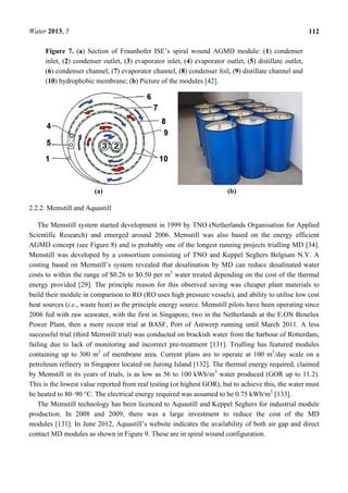 Water 2013, 5 112
Figure 7. (a) Section of Fraunhofer ISE’s spiral wound AGMD module: (1) condenser
inlet, (2) condenser outlet, (3) evaporator inlet, (4) evaporator outlet, (5) distillate outlet,
(6) condenser channel, (7) evaporator channel, (8) condenser foil, (9) distillate channel and
(10) hydrophobic membrane; (b) Picture of the modules [42].
(a) (b)
2.2.2. Memstill and Aquastill
The Memstill system started development in 1999 by TNO (Netherlands Organisation for Applied
Scientific Research) and emerged around 2006. Memstill was also based on the energy efficient
AGMD concept (see Figure 8) and is probably one of the longest running projects trialling MD [34].
Memstill was developed by a consortium consisting of TNO and Keppel Seghers Belgium N.V. A
costing based on Memstill’s system revealed that desalination by MD can reduce desalinated water
costs to within the range of $0.26 to $0.50 per m3
water treated depending on the cost of the thermal
energy provided [29]. The principle reason for this observed saving was cheaper plant materials to
build their module in comparison to RO (RO uses high pressure vessels), and ability to utilise low cost
heat sources (i.e., waste heat) as the principle energy source. Memstill pilots have been operating since
2006 fed with raw seawater, with the first in Singapore, two in the Netherlands at the E.ON Benelux
Power Plant, then a more recent trial at BASF, Port of Antwerp running until March 2011. A less
successful trial (third Memstill trial) was conducted on brackish water from the harbour of Rotterdam,
failing due to lack of monitoring and incorrect pre-treatment [131]. Trialling has featured modules
containing up to 300 m2
of membrane area. Current plans are to operate at 100 m3
/day scale on a
petroleum refinery in Singapore located on Jurong Island [132]. The thermal energy required, claimed
by Memstill in its years of trials, is as low as 56 to 100 kWh/m3
water produced (GOR up to 11.2).
This is the lowest value reported from real testing (or highest GOR), but to achieve this, the water must
be heated to 80–90 °C. The electrical energy required was assumed to be 0.75 kWh/m3
[133].
The Memstill technology has been licenced to Aquastill and Keppel Seghers for industrial module
production. In 2008 and 2009, there was a large investment to reduce the cost of the MD
modules [131]. In June 2012, Aquastill’s website indicates the availability of both air gap and direct
contact MD modules as shown in Figure 9. These are in spiral wound configuration.
 
