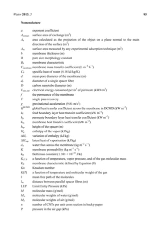 Water 2013, 5 95
Nomenclature
a exponent coefficient
Acontact surface area of exchange (m2
)
An area calculated as the projection of the object on a plane normal to the main
direction of the surface (m2
)
Am surface area measured by any experimental adsorption technique (m2
)
b membrane thickness (m)
B pore size morphology constant
B0 membrane characteristic
Cmembrane membrane mass transfer coefficient (L m−2
h−1
)
CP specific heat of water (4.18 kJ/kg/K)
d mean pore diameter of the membrane (m)
df diameter of a single spacer fibre
D carbon nanotube diameter (m)
Eelec,std electrical energy consumed per m3
of permeate (kWh/m3
)
f the permeance of the membrane
F single pass recovery
g gravitational acceleration (9.81 m/s2
)
GDCMD
global heat transfer coefficient across the membrane in DCMD (kW m−2
)
hf feed boundary layer heat transfer coefficient (kW m−2
)
hp permeate boundary layer heat transfer coefficient (kW m−2
)
hm membrane heat transfer coefficient (kW m−2
)
hsp height of the spacer (m)
Hg enthalpy of the vapor (kJ/kg)
ΔHv variation of enthalpy (kJ/kg)
ΔHvap latent heat of vaporisation (kJ/kg)
Jw water flux across the membrane (kg m−2
s−1
)
K membrane permeability (kg m−1
s−1
)
kB Boltzman constant (1.381 × 10−23
J/K)
Ki,T,P a function of temperature, vapor pressure, and of the gas molecular mass
K0 membrane characteristic defined by Equation (9)
Kn Knudsen number
K(T) a function of temperature and molecular weight of the gas
l mean free path of the molecules
lm distance between parallel spacer fibres (m)
LEP Limit Entry Pressure (kPa)
M molecular mass (g/mol)
Mw molecular weights of water (g/mol)
Ma molecular weights of air (g/mol)
n number of CNTs per unit cross section in bucky-paper
P pressure in the air gap (kPa)
 