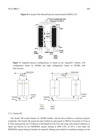 Water 2013, 5 113
Figure 8. Concept of the Memstill process based around AGMD [133].
Figure 9. Aquastill process configurations as found on the Aquastill’s website. Left
configuration based on AGMD and right configuration based on DCMD with
heat recovery.
2.2.3. Scarab AB
The Scarab AB system features an AGMD module, and has been trialled on numerous projects
worldwide. The Scarab AB system has been trialled on solar ponds in 2004 by University of Texas at
El Paso sponsored by the US Bureau of Reclamation [134,135], and using solar thermal collectors in
Spain and Mexico by the MEDESOL project starting in 2008 [136]. In 2011, a trial under the
MEDESOL project lasting 4 months was reported, finding issues related to membrane wetting over the
 