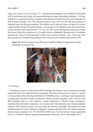 Water 2013, 5 114
longer term, fluxes of up to 6.5 kg m−2
h−1
, and thermal consumption of 810 kWh/m3
[137] (GOR
of 0.78). In the same year, results were reported utilising five Scarab AB modules producing 1–2 m3
/day,
trialled on a co-generation facility in Sweden (collecting the exhausted heat from power generation to
send to district heating) [138]. The interesting feature of this work was the long term treatment of
municipal water and flue gas condensate. The modules used in this trial, shown in Figure 10, involves
a plate and frame design with each featuring a 1 mm air gap, 2.3 m2
membrane area, nine feed and nine
cooling channels (total stack thickness 17.5 cm). The most recent developments utilising the Scarab
AB system include the installation of a 10 module facility at Hammarby Sjöstadsverket in Stockholm
featuring the removal of pharmaceutical residues from treated wastewater. Also, small scale solar
driven systems are currently being explored, which will also involve module improvements [139].
Figure 10. The five module Scarab AB system installed at Idbäcken Cogeneration Facility
(Nyköping) in Sweden [138].
2.2.4. Memsys
The Memsys system is a relatively new MD technology that features a novel internal heat recycling
concept that allows for reduced thermal consumption. The heat recycling shown in Figure 11, known
as Vacuum-Multi-Effect-Membrane-Distillation (V-MEMD) utilises a multistage setup integrated into
a compact plate and frame module. In doing this, Memsys has been regarded as state of the art in the
MD technology field, as it has achieved a unique compromise in thermal energy consumption,
membrane flux and module compactness. In its current state of development, since module production
started in 2010, technical articles with trial results are currently unavailable. Pilot plants have been
installed around the world, including in Singapore, Australia and India [140–142]. Memsys promises
thermal energy requirements of 175–350 kWh/m3
(GOR up to 3.6) and electrical energy requirement
of 0.75–1.75 kWh/m3
. Memsys requires feed temperatures from 60 to 100 °C and cooling <40 °C.
 