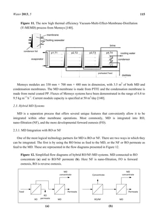 Water 2013, 5 115
Figure 11. The new high thermal efficiency Vacuum-Multi-Effect-Membrane-Distillation
(V-MEMD) process from Memsys [140].
Memsys modules are 330 mm × 700 mm × 480 mm in dimension, with 3.5 m2
of both MD and
condensation membranes. The MD membrane is made from PTFE and the condensation membrane is
made from metal coated PP. Fluxes of Memsys systems have been demonstrated in the range of 6.8 to
9.5 kg m−2
h−1
. Current module capacity is specified at 50 m3
/day [140].
2.3. Hybrid MD Systems
MD is a separation process that offers several unique features that conveniently allow it to be
integrated within other membrane operations. Most commonly, MD is integrated into RO,
nano-filtration (NF), and the more developmental forward osmosis (FO).
2.3.1. MD Integration with RO or NF
One of the most logical technology partners for MD is RO or NF. There are two ways in which they
can be integrated. The first is by using the RO brine as feed to the MD, or the NF or RO permeate as
feed to the MD. These are represented in the flow diagrams presented in Figure 12.
Figure 12. Simplified flow diagrams of hybrid RO/NF-MD systems. MD connected to RO
concentrate (a) and to RO/NF permeate (b). Here NF is nano-filtration, FO is forward
osmosis, RO is reverse osmosis.
(a) (b)
 