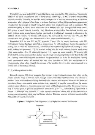 Water 2013, 5 116
Using RO brine as a feed to MD (Figure 12a) has a great potential for MD utilization. This directly
addresses the upper concentration limit of RO at around 70,000 mg/L, as MD is far less influenced by
salt concentration. Typically, the need for an RO-MD process to increase water recovery is for inland
applications where disposal of the brine is an issue. Testing of MD on RO groundwater concentrates
revealed that the concept is indeed viable, but suffers from practical issues such as scaling on MD
membranes [143]. A similar result was found for an RO-MD trial on a solar powered direct contact
MD system in rural Victoria, Australia [104]. Membrane scaling led to flux declines, but flux was
easily restored using an acid clean. Scaling was found to be effectively managed by cleaning or the
addition of anti-scalant. For the RO-MD process, the individual RO recovery was 89%, and MD
recovery was 80%, giving a total water recover of 98% for the combined system [143].
Integrating MD to treat RO or NF permeate (Figure 12b) is mostly concerned with MD
pretreatment. Scaling has been identified as a major issue for MD membranes due to the capacity of
scaling salts to “wet” the membrane (i.e., compromise the membrane hydrophobicity leading to saline
water leaking into permeate) [72]. To remove scaling salts for water demineralisation applications
(final water quality 1.5 to 2.5 μS/cm), Gryta et al. [144] tested tap water treated by NF prior to MD.
While CaCO3 scaling leading to flux decline was observed when treating the tap water directly by MD,
HCl cleaning removed scaling and restored full flux performance. To avoid this fouling and cleaning
issue, pretreatment using NF assisted the long term operation of MD, but precipitation of a
predominantly silica solids clogged the entrance of the module. However, this was remediated by a
simple filter at the module entrance.
2.3.2. MD Integration with FO
Forward osmosis (FO) is an emerging low pressure water treatment process that relies on the
natural osmotic force to transfer water through a semi-permeable membrane from one solution to
another. These solutions have differing dissolved solid contents, which means that while the water has
been taken from a non-potable saline solution (e.g., seawater), it must be removed from the second
solution (draw solution) to become useable pure water. MD has been proposed for this second removal
step in novel space or protein concentration applications [145–147], schematically represented in
Figure 13. Although little explored, FO could recover water from a brine with scaling salts such as
groundwater or seawater into a pure NaCl draw solution. The draw solution is then reconcentrated by
MD, and fresh water is recovered.
Figure 13. Simplified flow diagram of FO-MD process for water desalination.
 