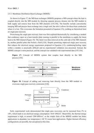 Water 2013, 5 119
2.5.3. Membrane Distillation Heat Exchanger (MDHX)
As shown in Figure 17, the MD heat exchanger (MDHX) proposes a MD concept where the heat is
coupled directly into the MD module by directing separate process streams into the MD module to
both supply and remove heat from the MD channels [155,156]. The benefits include conveniently
merging MD and process heat exchange into a single unit, but also it allows for direct heat conduction
where it is lost. This overcomes the limitation presented in Equation (13), yielding no theoretical limit
on single pass recovery.
Overcoming the single pass recovery limit was first explored theoretically by considering a module
that condenses vapor on a heat transfer plate running in parallel to the membrane to supply the latent
heat to the MD channel (Figure 18). The latent was then removed on the cold side of the MD channels
by another parallel plate that boiled a fluid [126]. Despite promising improved single pass recovery
that reduces the electrical energy requirement proposed in Equation (13), condensing/boiling vapor
within a module is practically difficult and no experimental validation was presented. Instead, the
MDHX concept is more practical, and the concept was validated with experimental data [155,156].
Figure 17. Concept of MDHX system that couples heat directly to the MD
process [156].
Figure 18. Concept of adding and removing heat directly from the MD module to
overcome single pass recovery constraints [126].
Early experimental work demonstrated that single pass recoveries can be increased from 2% to
14%, which leads to an electrical energy consumption <0.01 kWh/m3
. Meanwhile, the thermal energy
requirement is high, at around 1200 kWh/m3
, so the simple form of the MDHX module has better
applications in abundant, low temperature (<40 °C) waste heat applications. Higher thermal efficiency
configurations are possible, but unexplored at this time.
 