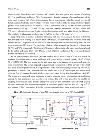 Water 2013, 5 121
of the required thermal input and a flat sheet MD module. The solar panels were capable of reaching
60 °C, with efficiency as high as 70%. The researchers found a reduction of the performance of the
solar panel to nearly half of the design capacity due to solar energy variability caused by external
factors such as cloudy and rainy weather. They also found reduction of the module performance due to
gradual scale build up inside the module. The RO concentrate that fed the MD systems contained
approximately 3300 mg/L TDS with 200 mg/L calcium, 100 mg/L magnesium, 200 mg/L sulfate, and
350 mg/L carbonate/bicarbonate. It also contained antiscalant which was added during the RO stage.
The conductivity of permeate produced was <50 µS/cm at a flux of 3.6 kg m−2
h−1
.
Deng [167] found a decrease in thermal efficiency with time when using a flat solar collector to
heat the feed water entering to a hollow fiber MD module, and attributed it to sunshine, wind, and
cloud coverage. The purpose of the solar collectors was to provide the heat needed by brackish feed
water entering the MD system. The maximum efficiency of the standard and flat panels evaluated was
32.75% and 70%, respectively. The thermal efficiency of a homemade solar panel was also evaluated
by the author, and found it to be only 5% due to lack of proper insulation of the cover glass to retain
the heat adsorbed by the collector.
An air gap membrane distillation (AGMD) module with a surface area of 9 m2
was tested for
seawater desalination using a solar multistage MD system with a potential capacity of 0.5 m3
/d to
50 m3
/d [136,160]. The heat source for the feed water used in the system was a compound parabolic
solar concentrator. The system required a specific heat consumption of 1400 kWh/m3
with a total
maximum distillate production of 20 L/h per module and a maximum single pass recovery ratio of 2%
per module. Another AGMD module with a total surface area of 2.8 m2
was coupled with a static solar
collector field (Compound Parabolic Collector type) and tested during solar hours (Figure 19) [137].
The system was integrated into a multistage layout to minimize energy consumption. A non-fouling
coating for heat exchangers was used to avoid scaling. The MD system proved to be suitable for
coupling with transient solar thermal energy but scale-up from laboratory scale affected specific
distillate production and thermal consumption. A maximum specific distillate flux of 71 kg m−2
h−1
was reported. Table 3 summarizes MD solar systems implemented and tested by different authors.
Figure 19. Schematic diagram of solar MD experimental prototype at PSA, Spain [137].
 