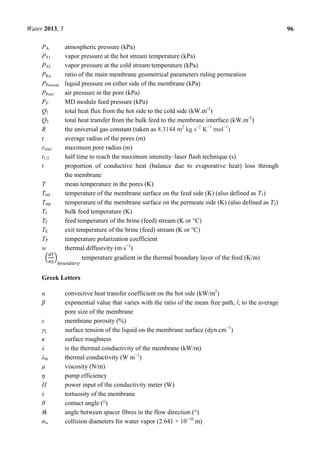 Water 2013, 5 96
PA atmospheric pressure (kPa)
PT1 vapor pressure at the hot stream temperature (kPa)
PT2 vapor pressure at the cold stream temperature (kPa)
PKn ratio of the main membrane geometrical parameters ruling permeation
PProcess liquid pressure on either side of the membrane (kPa)
PPore air pressure in the pore (kPa)
PF MD module feed pressure (kPa)
Q1 total heat flux from the hot side to the cold side (kW.m-2
)
Q2 total heat transfer from the bulk feed to the membrane interface (kW.m-2
)
R the universal gas constant (taken as 8.3144 m2
kg s−2
K−1
mol−1
)
r average radius of the pores (m)
rmax maximum pore radius (m)
t1/2 half time to reach the maximum intensity–laser flash technique (s)
t proportion of conductive heat (balance due to evaporative heat) loss through
the membrane
T mean temperature in the pores (K)
Tmf temperature of the membrane surface on the feed side (K) (also defined as T1)
Tmp temperature of the membrane surface on the permeate side (K) (also defined as T2)
Tf bulk feed temperature (K)
TF feed temperature of the brine (feed) stream (K or °C)
TE exit temperature of the brine (feed) stream (K or °C)
TP temperature polarization coefficient
w thermal diffusivity (m s−1
)
temperature gradient in the thermal boundary layer of the feed (K/m)
Greek Letters
α convective heat transfer coefficient on the hot side (kW/m2
)
β exponential value that varies with the ratio of the mean free path, l, to the average
pore size of the membrane
ε membrane porosity (%)
γL surface tension of the liquid on the membrane surface (dyn cm−1
)
κ surface roughness
λ is the thermal conductivity of the membrane (kW/m)
λth thermal conductivity (W m−1
)
µ viscosity (N/m)
η pump efficiency
Π power input of the conductivity meter (W)
τ tortuosity of the membrane
θ contact angle (°)
θf angle between spacer fibres in the flow direction (°)
σw collision diameters for water vapor (2.641 × 10−10
m)
 