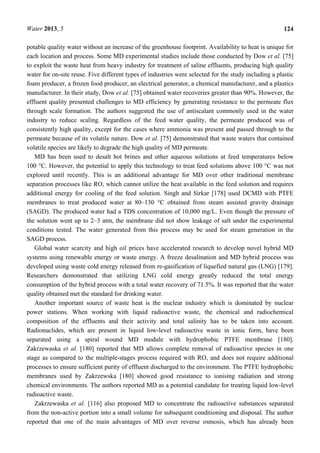 Water 2013, 5 124
potable quality water without an increase of the greenhouse footprint. Availability to heat is unique for
each location and process. Some MD experimental studies include those conducted by Dow et al. [75]
to exploit the waste heat from heavy industry for treatment of saline effluents, producing high quality
water for on-site reuse. Five different types of industries were selected for the study including a plastic
foam producer, a frozen food producer, an electrical generator, a chemical manufacturer, and a plastics
manufacturer. In their study, Dow et al. [75] obtained water recoveries greater than 90%. However, the
effluent quality presented challenges to MD efficiency by generating resistance to the permeate flux
through scale formation. The authors suggested the use of antiscalant commonly used in the water
industry to reduce scaling. Regardless of the feed water quality, the permeate produced was of
consistently high quality, except for the cases where ammonia was present and passed through to the
permeate because of its volatile nature. Dow et al. [75] demonstrated that waste waters that contained
volatile species are likely to degrade the high quality of MD permeate.
MD has been used to desalt hot brines and other aqueous solutions at feed temperatures below
100 °C. However, the potential to apply this technology to treat feed solutions above 100 °C was not
explored until recently. This is an additional advantage for MD over other traditional membrane
separation processes like RO, which cannot utilize the heat available in the feed solution and requires
additional energy for cooling of the feed solution. Singh and Sirkar [178] used DCMD with PTFE
membranes to treat produced water at 80–130 °C obtained from steam assisted gravity drainage
(SAGD). The produced water had a TDS concentration of 10,000 mg/L. Even though the pressure of
the solution went up to 2–3 atm, the membrane did not show leakage of salt under the experimental
conditions tested. The water generated from this process may be used for steam generation in the
SAGD process.
Global water scarcity and high oil prices have accelerated research to develop novel hybrid MD
systems using renewable energy or waste energy. A freeze desalination and MD hybrid process was
developed using waste cold energy released from re-gasification of liquefied natural gas (LNG) [179].
Researchers demonstrated that utilizing LNG cold energy greatly reduced the total energy
consumption of the hybrid process with a total water recovery of 71.5%. It was reported that the water
quality obtained met the standard for drinking water.
Another important source of waste heat is the nuclear industry which is dominated by nuclear
power stations. When working with liquid radioactive waste, the chemical and radiochemical
composition of the effluents and their activity and total salinity has to be taken into account.
Radionuclides, which are present in liquid low-level radioactive waste in ionic form, have been
separated using a spiral wound MD module with hydrophobic PTFE membrane [180].
Zakrzewaska et al. [180] reported that MD allows complete removal of radioactive species in one
stage as compared to the multiple-stages process required with RO, and does not require additional
processes to ensure sufficient purity of effluent discharged to the environment. The PTFE hydrophobic
membranes used by Zakrzewska [180] showed good resistance to ionising radiation and strong
chemical environments. The authors reported MD as a potential candidate for treating liquid low-level
radioactive waste.
Zakrzewaska et al. [116] also proposed MD to concentrate the radioactive substances separated
from the non-active portion into a small volume for subsequent conditioning and disposal. The author
reported that one of the main advantages of MD over reverse osmosis, which has already been
 