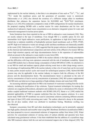Water 2013, 5 125
implemented by the nuclear industry, is that there is no adsorption of ions such as 50
Co2+
, 137
Cs+
, and
134
Cs+
inside the membrane pores; and the generation of secondary waste is minimized.
Zakrzewaska et al. [181] also showed the existence of a diffusion isotope effect in membrane
distillation that enhances the separation factors for H2O/HDO and 16
H2O/18
H2O enrichment.
Khayet et al. [182,183] conducted a comparative study of MD configurations for nuclear desalination.
He proposed coupling DCMD with a nuclear reactor for water desalination and for low- and
medium-level radioactive liquid waste concentration as an alternative integrated system for water and
wastewater management in nuclear power plants.
Some limitations have been reported on the use of MD in radioactive waste treatment [184]. They
are mostly related to the type of membrane. Even though MD is a suitable option for low and
intermediate level liquid radioactive waste purification, its application to high level liquid waste is
limited due to radiation instability of hydrophobic polymer based membranes such as PTFE, PVDF,
and PP. High level radioactive wastes are strongly acidic and these membranes are chemically unstable
in the waste [184]. Zakrzewska et al. [180] suggested that the proper selection of membranes depends
on the chemical and radiochemical composition and total salinity of the effluent to be treated. MD has
shown high retention capacity and large decontamination factors in the separation of radionuclides
which are present in the radioactive waste mainly in ionic form [180].
A limitation for the implementation of MD in the nuclear industry is the high energy consumption
and the difficulties with long term operation connected with the risk of membrane wettability. Spiral
wound MD modules have a thermal energy consumption of about 600 kWh/m3
[180]. An alternative is
to use MD for small and medium capacity plants utilizing waste heat or other cheap energy sources.
An advantage of implementing MD in the nuclear industry is that a lot of waste heat can be recovered
in many points around nuclear cycles and reused for technological purposes [180]. Hybrid RO-MD
systems may also be applicable in the nuclear industry to improve both the efficiency of the RO
process and the decontamination factor. The decontamination factor is calculated as the ratio of
activity concentration of feed to activity concentration of permeates [184]. RO systems supplemented
with MD units can help recover large quantities of high enthalpy streams and waste heat [180].
An increasing industrial application for MD is the treatment of wastewater resulting from the textile
industry, including the purification of dye solutions. Typical treatment technologies for treating dye
solutions are coagulation/flocculation, adsorption and oxidation by ozone or chlorination [185]. Recent
studies coupled traditional treatment methods with DCMD [186,187]. Banat et al. [188] studied the
potential applicability of VMD to separate methylene blue dye from aqueous solutions. In a more
recent study VMD with PP membrane was used to concentrate solutions containing different amounts
and types of dyes [185] while recovering pure water. The authors observed a decay in the permeate
flux for all dyes studied, which was attributed to membrane fouling. Membrane swelling was
also observed.
Inorganic concentrates from RO and other desalination technologies can be potentially separated
into high quality chemicals and reusable water using MD. Membrane distillation crystallization (MDC)
has been proposed to recover concentrated solutions of magnesium sulfate from brines [189]. Water
activities for concentrated solutions of varying ratios of sodium chloride and epsomite have been
calculated using geochemical software. It has been established that the addition of a crystallizer stage
after MD treatment reduces both the cost and environmental impacts due to brine disposal [189]. The
 