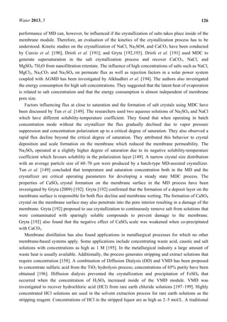 Water 2013, 5 126
performance of MD can, however, be influenced if the crystallization of salts takes place inside of the
membrane module. Therefore, an evaluation of the kinetics of the crystallization process has to be
understood. Kinetic studies on the crystallization of NaCl, Na2SO4, and CaCO3 have been conducted
by Curcio et al. [190], Drioli et al. [191]; and Gryta [192,193]. Drioli et al. [191] used MDC to
generate supersaturation in the salt crystallization process and recover CaCO3, NaCl, and
MgSO4·7H2O from nanofiltration retentate. The influence of high concentrations of salts such as NaCl,
MgCl2, Na2CO3 and Na2SO4 on permeate flux as well as rejection factors in a solar power system
coupled with AGMD has been investigated by Alkhudhiri et al. [194]. The authors also investigated
the energy consumption for high salt concentrations. They suggested that the latent heat of evaporation
is related to salt concentration and that the energy consumption is almost independent of membrane
pore size.
Factors influencing flux at close to saturation and the formation of salt crystals using MDC have
been discussed by Tun et al. [149]. The researchers used two aqueous solutions of Na2SO4 and NaCl
which have different solubility-temperature coefficient. They found that when operating in batch
concentration mode without the crystallizer the flux gradually declined due to vapor pressure
suppression and concentration polarization up to a critical degree of saturation. They also observed a
rapid flux decline beyond the critical degree of saturation. They attributed this behavior to crystal
deposition and scale formation on the membrane which reduced the membrane permeability. The
Na2SO4 operated at a slightly higher degree of saturation due to its negative solubility-temperature
coefficient which favours solubility in the polarization layer [149]. A narrow crystal size distribution
with an average particle size of 60–70 µm were produced by a batch-type MD-assisted crystallizer.
Tun et al. [149] concluded that temperature and saturation concentration both in the MD and the
crystallizer are critical operating parameters for developing a steady state MDC process. The
properties of CaSO4 crystal formation on the membrane surface in the MD process have been
investigated by Gryta (2009) [192]. Gryta [192] confirmed that the formation of a deposit layer on the
membrane surface is responsible for both flux decline and membrane wetting. The formation of CaSO4
crystal on the membrane surface may also penetrate into the pore interior resulting in a damage of the
membrane. Gryta [192] proposed to use crystallization to continuously remove salt from solutions that
were contaminated with sparingly soluble compounds to prevent damage to the membrane.
Gryta [192] also found that the negative effect of CaSO4 scale was weakened when co-precipitated
with CaCO3.
Membrane distillation has also found applications in metallurgical processes for which no other
membrane-based systems apply. Some applications include concentrating waste acid, caustic and salt
solutions with concentrations as high as 1 M [195]. In the metallurgical industry a large amount of
waste heat is usually available. Additionally, the process generates stripping and extract solutions that
require concentration [158]. A combination of Diffusion Dialysis (DD) and VMD has been proposed
to concentrate sulfuric acid from the TiO2 hydrolysis process; concentrations of 65% purity have been
obtained [196]. Diffusion dialysis prevented the crystallization and precipitation of FeSO4 that
occurred when the concentration of H2SO4 increased inside of the VMD module. VMD was
investigated to recover hydrochloric acid (HCl) from rare earth chloride solutions [197–199]. Highly
concentrated HCl solutions are used in the solvent extraction process for rare earth solutions as the
stripping reagent. Concentrations of HCl in the stripped liquor are as high as 2–5 mol/L. A traditional
 