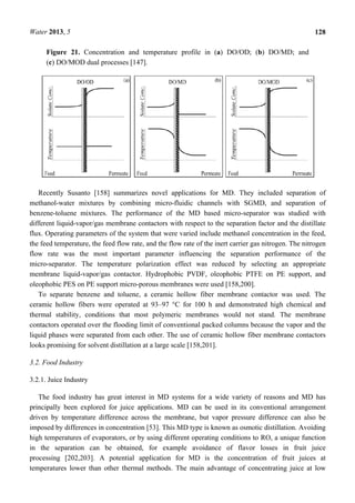 Water 2013, 5 128
Figure 21. Concentration and temperature profile in (a) DO/OD; (b) DO/MD; and
(c) DO/MOD dual processes [147].
Recently Susanto [158] summarizes novel applications for MD. They included separation of
methanol-water mixtures by combining micro-fluidic channels with SGMD, and separation of
benzene-toluene mixtures. The performance of the MD based micro-separator was studied with
different liquid-vapor/gas membrane contactors with respect to the separation factor and the distillate
flux. Operating parameters of the system that were varied include methanol concentration in the feed,
the feed temperature, the feed flow rate, and the flow rate of the inert carrier gas nitrogen. The nitrogen
flow rate was the most important parameter influencing the separation performance of the
micro-separator. The temperature polarization effect was reduced by selecting an appropriate
membrane liquid-vapor/gas contactor. Hydrophobic PVDF, oleophobic PTFE on PE support, and
oleophobic PES on PE support micro-porous membranes were used [158,200].
To separate benzene and toluene, a ceramic hollow fiber membrane contactor was used. The
ceramic hollow fibers were operated at 93–97 °C for 100 h and demonstrated high chemical and
thermal stability, conditions that most polymeric membranes would not stand. The membrane
contactors operated over the flooding limit of conventional packed columns because the vapor and the
liquid phases were separated from each other. The use of ceramic hollow fiber membrane contactors
looks promising for solvent distillation at a large scale [158,201].
3.2. Food Industry
3.2.1. Juice Industry
The food industry has great interest in MD systems for a wide variety of reasons and MD has
principally been explored for juice applications. MD can be used in its conventional arrangement
driven by temperature difference across the membrane, but vapor pressure difference can also be
imposed by differences in concentration [53]. This MD type is known as osmotic distillation. Avoiding
high temperatures of evaporators, or by using different operating conditions to RO, a unique function
in the separation can be obtained, for example avoidance of flavor losses in fruit juice
processing [202,203]. A potential application for MD is the concentration of fruit juices at
temperatures lower than other thermal methods. The main advantage of concentrating juice at low
 