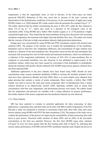 Water 2013, 5 129
temperatures is that the organoleptic traits, as well as flavours, of the fresh juices are better
preserved [204,205]. Reduction of flux may occur due to increase of the juice viscosity and
deterioration of the hydrodynamic conditions of the process. In the concentration of apple juice using
DCMD, Gunko et al. [206] obtained 50% solids content when the permeate flux reached 9 kg m−2
h−1
.
The author observed that by further concentrating the juice to 60%–65% solids the flux reduced to
about 3.0–3.8 kg m−2
h−1
, which may result in a decrease in the biological value of the
concentrate [206]. Using DCMD and a hollow fiber module Lagana et al. [119] produced a highly
concentrated apple juice. They found that the trans-membrane driving force decreased with increasing
membrane temperature but increased with higher feed and distillate flow rates. The author also found
that the viscosity of the juice at high concentration induced a high polarization phenomena.
Orange juice was concentrated by using DCMD and PTFE membranes treated with alcohol-water
solutions [207]. The purpose of the mixture was to modify the hydrophobicity of the membrane.
Parameters such as feed flow rate, temperature difference, and concentration of sugar solution were
studied as a function of the trans-membrane flux. Researchers observed that the trans-membrane flux
increased with increasing flow rate for both treated and untreated membranes, which was attributed to
a reduction of the temperature polarization. An increase of 36%–43% of trans-membrane flux as
compared to non-treated membrane was also observed. It was attributed to improvements in the
membrane surface, which may have been caused by converting it from hydrophilic to hydrophobic
during the treatment with alcohol. Results obtained with AGMD using sucrose aqueous solutions have
also been reported [208].
Additional applications in the juice industry have been found using VMD. Results on must
concentration using vacuum membrane distillation (VMD) to increase the alcoholic potential of the
must have been reported by Bandini and Sarti [204]. Must is an acid complex juice obtained from
grape pressing that contains a variety of aroma compounds. More recently, a hollow fiber VMD
module was used to recover the main pear aroma compound, ethyl 2,4-decadienoate from a model
solution dissolved in an ethanol-water mixture [209]. Operating variables such as aroma feed
concentration, feed flow rate, temperature, and downstream pressure were tested. The authors found
that the temperature and pressure are variables with a strong influence on process performance.
Reversible sorption of the aroma compound onto the membrane material was also observed.
3.2.2. Dairy Industry
MD has been explored to evaluate its potential application for dairy processing. In dairy
applications, evaporating whey and skim milk can be done with MD at milder temperatures [129,210].
Recently a study was conducted in Australia to concentrate whole milk, skim milk, whey and a pure
lactose solution using DCMD with PTFE flat sheet membranes [129]. The purpose of the study was to
evaluate the performance of the process for improving the sustainability of dairy processing from milk
down to pure lactose. Dissolved solids retention of about 100% and no effect of the dry-matter
concentration in the feed was reported. However, the flux from DCMD using whey solutions
(10 kg/m2
h) were two times greater than the flux treating skim milk (5 Kg/m2
h), indicating that
caseins reduce performance of DCMD with the PTFE membrane materials used. Despite the drivers in
 