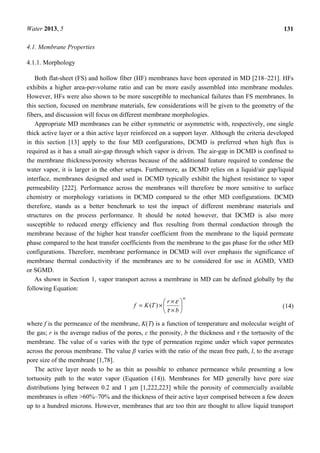 Water 2013, 5 131
4.1. Membrane Properties
4.1.1. Morphology
Both flat-sheet (FS) and hollow fiber (HF) membranes have been operated in MD [218–221]. HFs
exhibits a higher area-per-volume ratio and can be more easily assembled into membrane modules.
However, HFs were also shown to be more susceptible to mechanical failures than FS membranes. In
this section, focused on membrane materials, few considerations will be given to the geometry of the
fibers, and discussion will focus on different membrane morphologies.
Appropriate MD membranes can be either symmetric or asymmetric with, respectively, one single
thick active layer or a thin active layer reinforced on a support layer. Although the criteria developed
in this section [13] apply to the four MD configurations, DCMD is preferred when high flux is
required as it has a small air-gap through which vapor is driven. The air-gap in DCMD is confined to
the membrane thickness/porosity whereas because of the additional feature required to condense the
water vapor, it is larger in the other setups. Furthermore, as DCMD relies on a liquid/air gap/liquid
interface, membranes designed and used in DCMD typically exhibit the highest resistance to vapor
permeability [222]. Performance across the membranes will therefore be more sensitive to surface
chemistry or morphology variations in DCMD compared to the other MD configurations. DCMD
therefore, stands as a better benchmark to test the impact of different membrane materials and
structures on the process performance. It should be noted however, that DCMD is also more
susceptible to reduced energy efficiency and flux resulting from thermal conduction through the
membrane because of the higher heat transfer coefficient from the membrane to the liquid permeate
phase compared to the heat transfer coefficients from the membrane to the gas phase for the other MD
configurations. Therefore, membrane performance in DCMD will over emphasis the significance of
membrane thermal conductivity if the membranes are to be considered for use in AGMD, VMD
or SGMD.
As shown in Section 1, vapor transport across a membrane in MD can be defined globally by the
following Equation:
α
τ
ε






×
×
×=
b
r
TKf )( (14)
where f is the permeance of the membrane, K(T) is a function of temperature and molecular weight of
the gas; r is the average radius of the pores, ε the porosity, b the thickness and τ the tortuosity of the
membrane. The value of α varies with the type of permeation regime under which vapor permeates
across the porous membrane. The value β varies with the ratio of the mean free path, l, to the average
pore size of the membrane [1,78].
The active layer needs to be as thin as possible to enhance permeance while presenting a low
tortuosity path to the water vapor (Equation (14)). Membranes for MD generally have pore size
distributions lying between 0.2 and 1 μm [1,222,223] while the porosity of commercially available
membranes is often >60%–70% and the thickness of their active layer comprised between a few dozen
up to a hundred microns. However, membranes that are too thin are thought to allow liquid transport
 